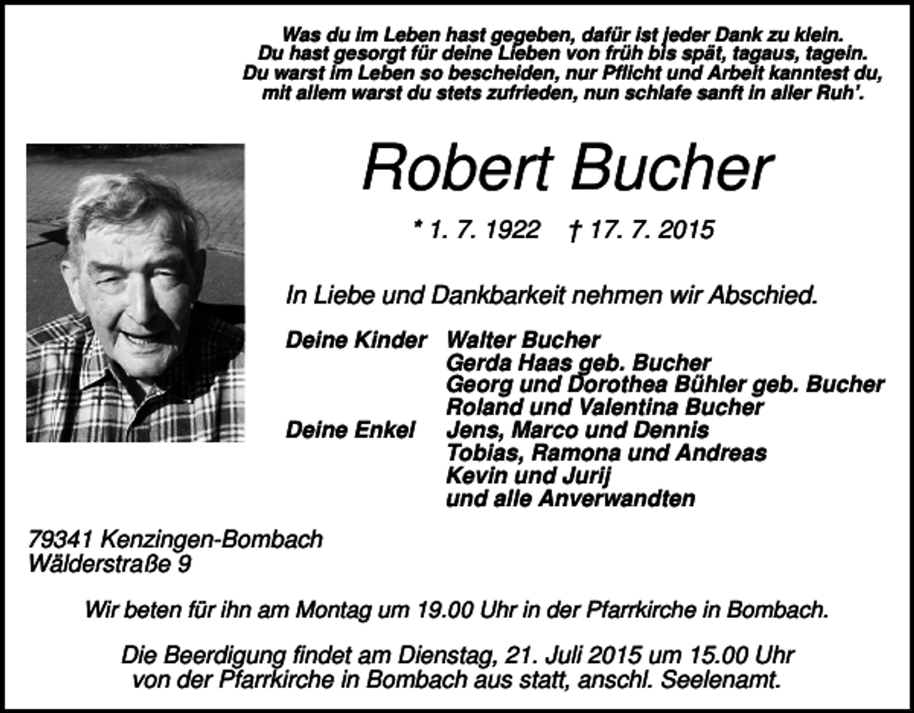 <p>Was du im Leben hast gegeben, dafür ist jeder Dank zu klein.<br />Du hast gesorgt für deine Lieben von früh bis spät, tagaus, tagein.<br />Du warst im Leben so bescheiden, nur Pflicht und Arbeit kanntest du,<br />mit allem warst du stets zufrieden, nun schlafe sanft in aller Ruh’.</p><p>Robert Bucher<br />* 1. 7. 1922</p><p>† 17. 7. 2015</p><p>In Liebe und Dankbarkeit nehmen wir Abschied.<br />Deine Kinder Walter Bucher<br />Gerda Haas geb. Bucher<br />Georg und Dorothea Bühler geb. Bucher<br />Roland und Valentina Bucher<br />Deine Enkel Jens, Marco und Dennis<br />Tobias, Ramona und Andreas<br />Kevin und Jurij<br />und alle Anverwandten</p><p>79341 Kenzingen-Bombach<br />Wälderstraße 9<br />Wir beten für ihn am Montag um 19.00 Uhr in der Pfarrkirche in Bombach.</p><p>Die Beerdigung findet am Dienstag, 21. Juli 2015 um 15.00 Uhr<br />von der Pfarrkirche in Bombach aus statt, anschl. Seelenamt.</p>