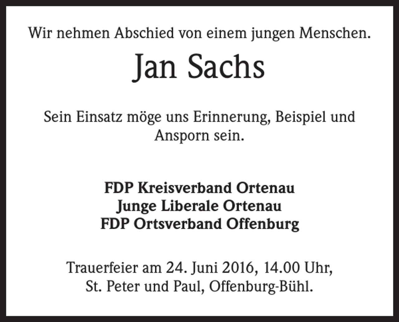 <p>Wir nehmen Abschied von einem jungen Menschen.</p><p>Jan Sachs<br />Sein Einsatz möge uns Erinnerung, Beispiel und<br />­Ansporn sein.<br />FDP Kreisverband Ortenau<br />Junge Liberale Ortenau<br />FDP Ortsverband Offenburg<br />Trauerfeier am 24. Juni 2016, 14.00 Uhr,<br />St. Peter und Paul, Offenburg-Bühl.</p>