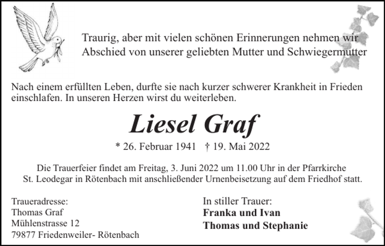 <p>Traurig, aber mit vielen schönen Erinnerungen nehmen wir<br />Abschied von unserer geliebten Mutter und Schwiegermutter<br />Nach einem erfüllten Leben, durfte sie nach kurzer schwerer Krankheit in Frieden<br />einschlafen. In unseren Herzen wirst du weiterleben.</p><p>Liesel Graf<br />* 26. Februar 1941 † 19. Mai 2022<br />Die Trauerfeier findet am Freitag, 3. Juni 2022 um 11.00 Uhr in der Pfarrkirche<br />St. Leodegar in Rötenbach mit anschließender Urnenbeisetzung auf dem Friedhof statt.<br />Traueradresse:<br />Thomas Graf<br />Mühlenstrasse 12<br />79877 Friedenweiler- Rötenbach</p><p>In stiller Trauer:<br />Franka und Ivan<br />Thomas und Stephanie</p>