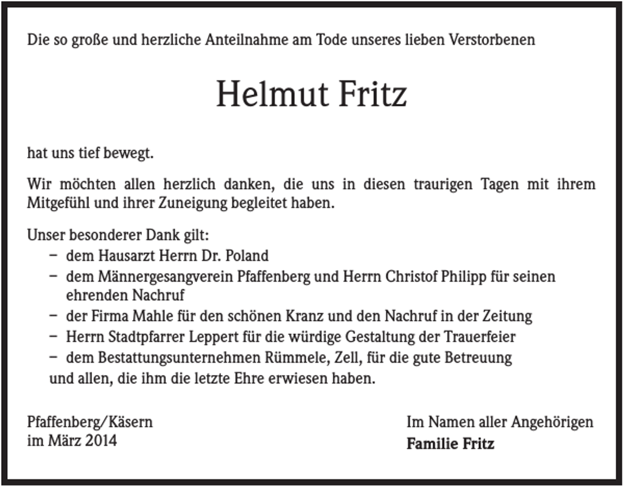 <p>Die so große und herzliche Anteilnahme am Tode unseres lieben Verstorbenen</p><p>Helmut Fritz<br />hat uns tief bewegt.<br />Wir möchten allen herzlich danken, die uns in diesen traurigen Tagen mit ihrem<br />Mitgefühl und ihrer Zuneigung begleitet haben.<br />Unser besonderer Dank gilt:<br />– dem Hausarzt Herrn Dr. Poland<br />– dem Männergesangverein Pfaffenberg und Herrn Christof Philipp für seinen<br />ehrenden Nachruf<br />– der Firma Mahle für den schönen Kranz und den Nachruf in der Zeitung<br />– Herrn Stadtpfarrer Leppert für die würdige Gestaltung der Trauerfeier<br />– dem Bestattungsunternehmen Rümmele, Zell, für die gute Betreuung<br />und allen, die ihm die letzte Ehre erwiesen haben.<br />Pfaffenberg/Käsern<br />im März 2014</p><p>Im Namen aller Angehörigen<br />Familie Fritz</p>