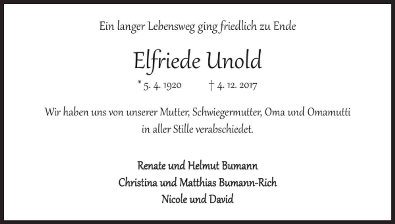 <p>Ein langer Lebensweg ging friedlich zu Ende</p><p>Elfriede Unold<br />* 5. 4. 1920 † 4. 12. 2017</p><p>Wir haben uns von unserer Mutter, Schwiegermutter, Oma und Omamutti<br />in aller Stille verabschiedet.<br />Renate und Helmut Bumann<br />Christina und Matthias Bumann-Rich<br />Nicole und David</p>
