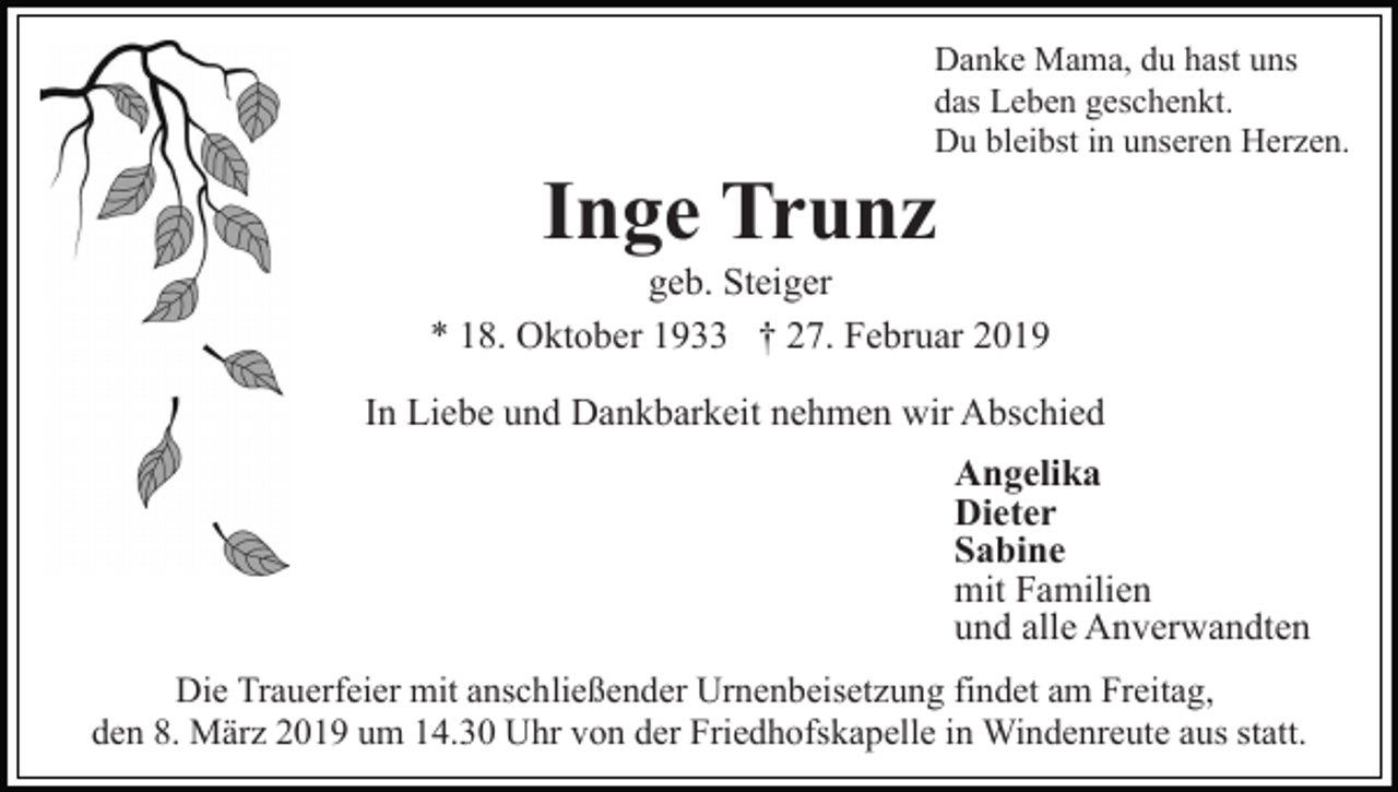 <p>Danke Mama, du hast uns<br />das Leben geschenkt.<br />Du bleibst in unseren Herzen.</p><p>Inge Trunz<br />geb. Steiger<br />* 18. Oktober 1933 † 27. Februar 2019<br />In Liebe und Dankbarkeit nehmen wir Abschied<br />Angelika<br />Dieter<br />Sabine<br />mit Familien<br />und alle Anverwandten<br />Die Trauerfeier mit anschließender Urnenbeisetzung findet am Freitag,<br />den 8. März 2019 um 14.30 Uhr von der Friedhofskapelle in Windenreute aus statt.</p>