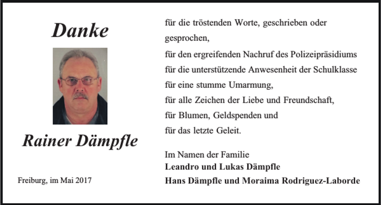 <p>DDanke<br />a n ke</p><p>RRainer<br />ai ner Dämpfle<br />D ä m pfle<br />Freiburg,<br />Frei<br />b ur g, iimm Mai<br />Mai 22</p><p>tröstenden<br />ffür<br />ür die<br />die tr<br />öste n de n Worte,<br />W orte, geschrieben<br />gesc hrie be n oder<br />o der<br />gesprochen,<br />ges<br />pr oc he n,<br />ffür<br />ür den<br />de n ergreifenden<br />er greife n de n Nachruf<br />Nac hr uf des<br />des Polizeipräsidiums<br />P olizei präsi di u ms<br />der Schulklasse<br />ffür<br />ür die<br />die unterstützende<br />u nterst ütze n de Anwesenheit<br />A n wese nheit der<br />Sc h ul klasse<br />ffür<br />ür eine<br />ei ne stumme<br />st u m me Umarmung,<br />U mar m u n g,<br />ffür<br />ür alle<br />alle Zeichen<br />Zeic he n der<br />der Liebe<br />Lie be und<br />u n d Freundschaft,<br />Fre u n dsc haft,<br />ffür<br />ür Blumen,<br />Bl u me n, Geldspenden<br />Gel ds pe n de n und<br />und<br />letzte Geleit.<br />ffür<br />ür das<br />das letzte<br />Geleit.<br />I m Namen<br />Im<br />Na me n der<br />der Familie<br />Fa milie<br />Leandro<br />Le<br />a n dr o uund<br />n d LLukas<br />u k as Dämpfle<br />D ä m pfle<br />HHans<br />a ns DDämpfle<br />ä m pfle uund<br />n d Moraima<br />M or ai m a RRodriguez-Laborde<br />o dri g uez- L a b or de</p>