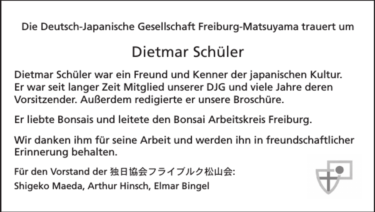 <p>Die Deutsch-Japanische Gesellschaft Freiburg-Matsuyama trauert um</p><p>Dietmar Schüler<br />Dietmar Schüler war ein Freund und Kenner der japanischen Kultur.<br />Er war seit langer Zeit Mitglied unserer DJG und viele Jahre deren<br />Vorsitzender. Außerdem redigierte er unsere Broschüre.<br />Er liebte Bonsais und leitete den Bonsai Arbeitskreis Freiburg.<br />Wir danken ihm für seine Arbeit und werden ihn in freundschaftlicher<br />Erinnerung behalten.<br />Für den Vorstand der 独日協会フライブルク松山会:<br />Shigeko Maeda, Arthur Hinsch, Elmar Bingel</p>