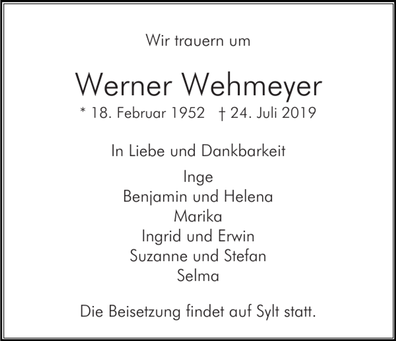 <p>Wir trauern um</p><p>Werner Wehmeyer<br />* 18. Februar 1952 † 24. Juli 2019</p><p>In Liebe und Dankbarkeit<br />Inge<br />Benjamin und Helena<br />Marika<br />Ingrid und Erwin<br />Suzanne und Stefan<br />Selma<br />Die Beisetzung findet auf Sylt statt.</p>