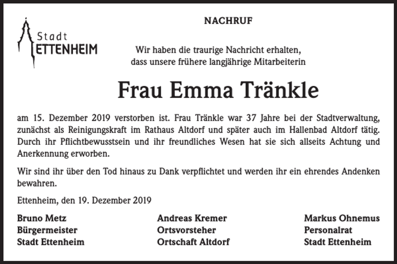 <p>NACHRUF<br />Wir haben die traurige Nachricht erhalten,<br />dass unsere frühere langjährige Mitarbeiterin</p><p>Frau Emma Tränkle<br />am 15. Dezember 2019 verstorben ist. Frau Tränkle war 37 Jahre bei der Stadtverwaltung,<br />­zunächst als Reinigungskraft im Rathaus Altdorf und später auch im Hallenbad Altdorf tätig.<br />Durch ihr Pflichtbewusstsein und ihr freundliches Wesen hat sie sich allseits Achtung und<br />­Anerkennung erworben.<br />Wir sind ihr über den Tod hinaus zu Dank verpflichtet und werden ihr ein ehrendes Andenken<br />bewahren.<br />Ettenheim, den 19. Dezember 2019<br />Bruno Metz<br />Bürgermeister<br />Stadt Ettenheim</p><p>Andreas Kremer<br />Ortsvorsteher<br />Ortschaft Altdorf</p><p>Markus Ohnemus<br />Personalrat<br />Stadt Ettenheim</p>
