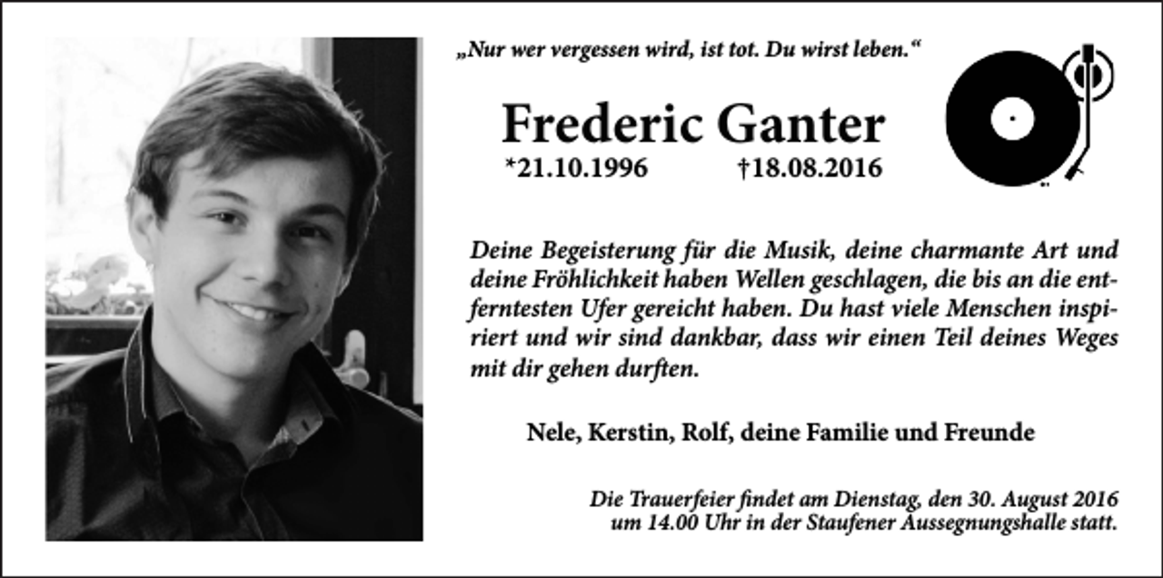 <p>„Nur wer vergessen wird, ist tot. Du wirst leben.“</p><p>Frederic Ganter<br />*21.10.1996</p><p>†18.08.2016</p><p>Deine Begeisterung für die Musik, deine charmante Art und<br />deine Fröhlichkeit haben Wellen geschlagen, die bis an die entferntesten Ufer gereicht haben. Du hast viele Menschen inspiriert und wir sind dankbar, dass wir einen Teil deines Weges<br />mit dir gehen durften.<br />Nele, Kerstin, Rolf, deine Familie und Freunde<br />Die Trauerfeier findet am Dienstag, den 30. August 2016<br />um 14.00 Uhr in der Staufener Aussegnungshalle statt.</p>