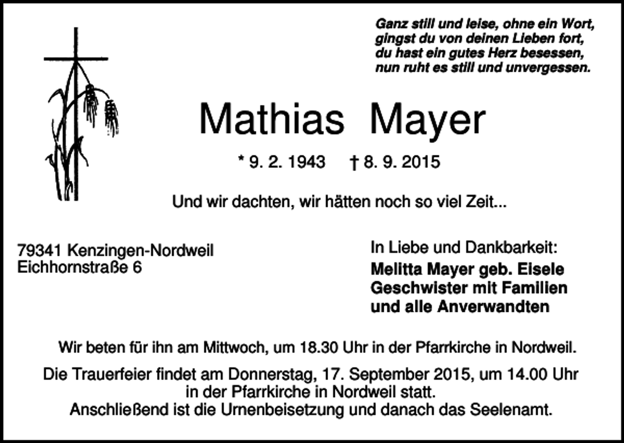 <p>Ganz still und leise, ohne ein Wort,<br />gingst du von deinen Lieben fort,<br />du hast ein gutes Herz besessen,<br />nun ruht es still und unvergessen.</p><p>Mathias Mayer<br />* 9. 2. 1943</p><p>† 8. 9. 2015</p><p>Und wir dachten, wir hätten noch so viel Zeit...<br />79341 Kenzingen-Nordweil<br />Eichhornstraße 6</p><p>In Liebe und Dankbarkeit:<br />Melitta Mayer geb. Eisele<br />Geschwister mit Familien<br />und alle Anverwandten</p><p>Wir beten für ihn am Mittwoch, um 18.30 Uhr in der Pfarrkirche in Nordweil.</p><p>Die Trauerfeier findet am Donnerstag, 17. September 2015, um 14.00 Uhr<br />in der Pfarrkirche in Nordweil statt.<br />Anschließend ist die Urnenbeisetzung und danach das Seelenamt.</p>