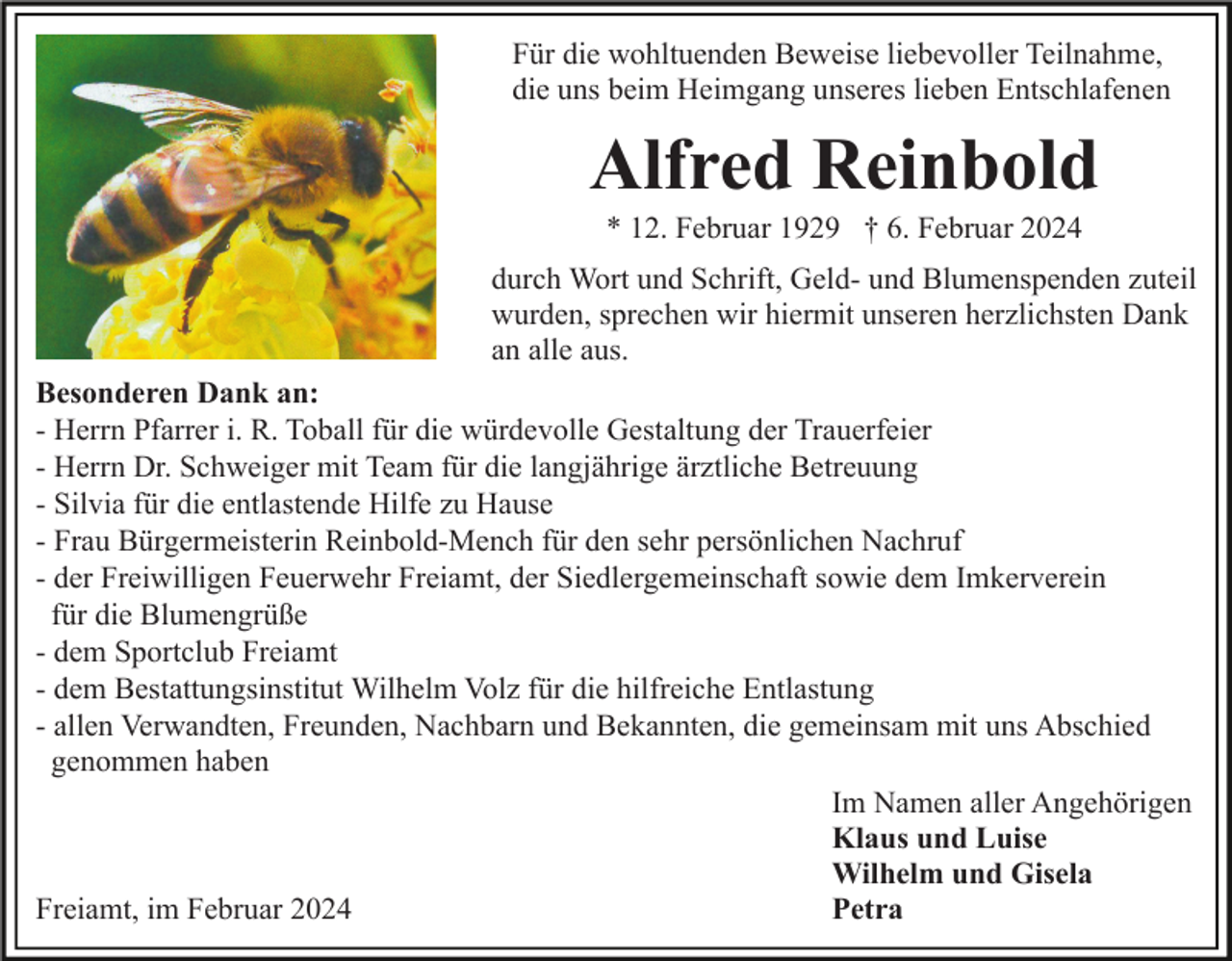 <p>Für die wohltuenden Beweise liebevoller Teilnahme,<br />die uns beim Heimgang unseres lieben Entschlafenen</p><p>Alfred Reinbold<br />* 12. Februar 1929 † 6. Februar 2024<br />durch Wort und Schrift, Geld- und Blumenspenden zuteil<br />wurden, sprechen wir hiermit unseren herzlichsten Dank<br />an alle aus.<br />Besonderen Dank an:<br />- Herrn Pfarrer i. R. Toball für die würdevolle Gestaltung der Trauerfeier<br />- Herrn Dr. Schweiger mit Team für die langjährige ärztliche Betreuung<br />- Silvia für die entlastende Hilfe zu Hause<br />- Frau Bürgermeisterin Reinbold-Mench für den sehr persönlichen Nachruf<br />- der Freiwilligen Feuerwehr Freiamt, der Siedlergemeinschaft sowie dem Imkerverein<br />für die Blumengrüße<br />- dem Sportclub Freiamt<br />- dem Bestattungsinstitut Wilhelm Volz für die hilfreiche Entlastung<br />- allen Verwandten, Freunden, Nachbarn und Bekannten, die gemeinsam mit uns Abschied<br />genommen haben<br />Im Namen aller Angehörigen<br />Klaus und Luise<br />Wilhelm und Gisela<br />Petra<br />Freiamt, im Februar 2024</p>