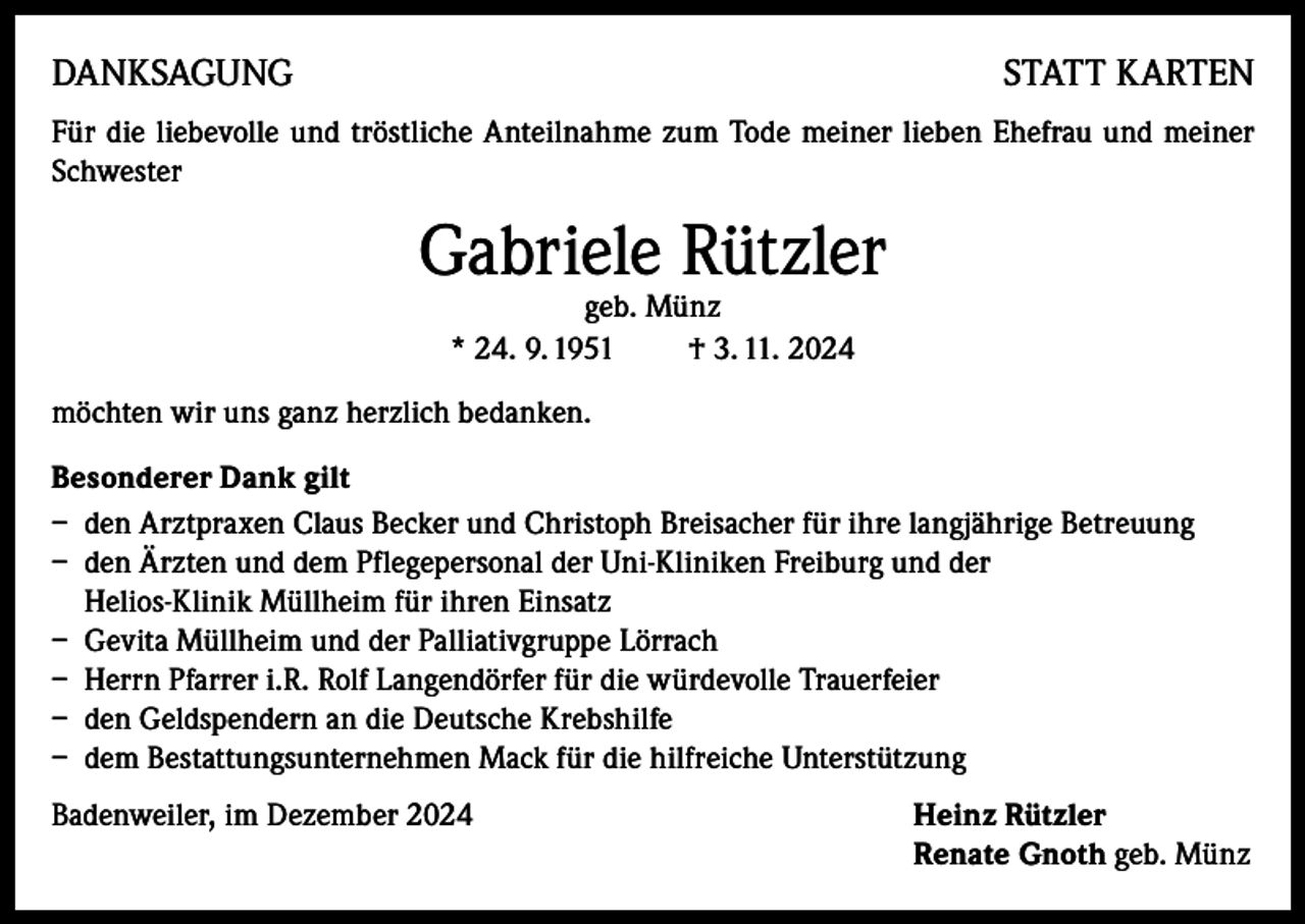<p>DANKSAGUNG</p><p>STATT KARTEN</p><p>Für die liebevolle und tröstliche Anteilnahme zum Tode meiner lieben Ehefrau und meiner<br />Schwester</p><p>Gabriele Rützler<br />geb. Münz<br />* 24. 9. 1951<br />† 3. 11. 2024</p><p>möchten wir uns ganz herzlich bedanken.<br />Besonderer Dank gilt<br />– den Arztpraxen Claus Becker und Christoph Breisacher für ihre langjährige Betreuung<br />– den Ärzten und dem Pflegepersonal der Uni-Kliniken Freiburg und der<br />Helios-Klinik Müllheim für ihren Einsatz<br />– Gevita Müllheim und der Palliativgruppe Lörrach<br />– Herrn Pfarrer i.R. Rolf Langendörfer für die würdevolle Trauerfeier<br />– den Geldspendern an die Deutsche Krebshilfe<br />– dem Bestattungsunternehmen Mack für die hilfreiche Unterstützung<br />Badenweiler, im Dezember 2024 Heinz Rützler<br />Renate Gnoth geb. Münz</p>