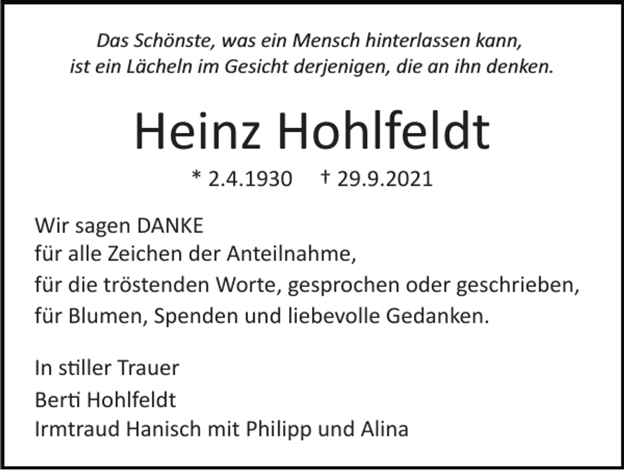 <p>Das Schönste, was ein Mensch hinterlassen kann,<br />ist ein Lächeln im Gesicht derjenigen, die an ihn denken.</p><p>Heinz Hohlfeldt<br />* 2.4.1930</p><p>† 29.9.2021</p><p>Wir sagen DANKE<br />für alle Zeichen der Anteilnahme,<br />für die tröstenden Worte, gesprochen oder geschrieben,<br />für Blumen, Spenden und liebevolle Gedanken.<br />In s�ller Trauer<br />Ber� Hohlfeldt<br />Irmtraud Hanisch mit Philipp und Alina</p>