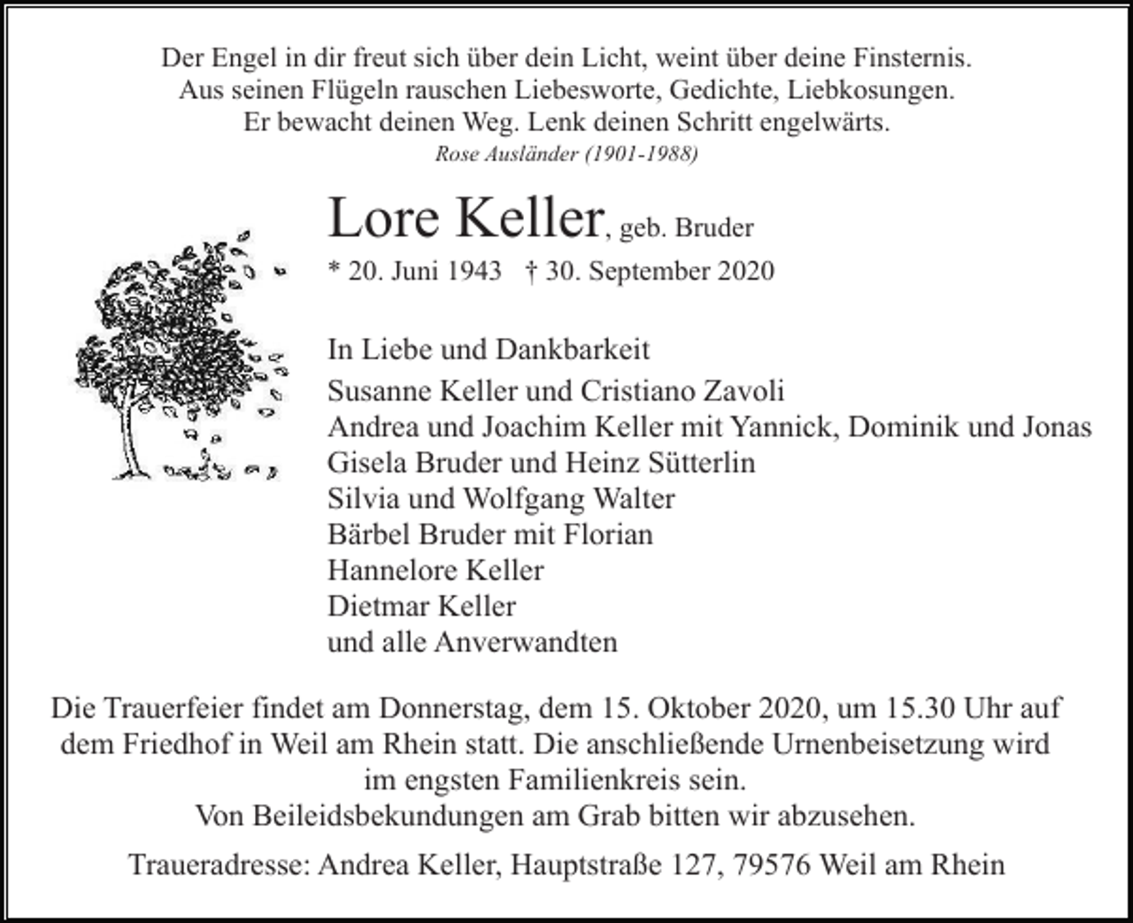 <p>Der Engel in dir freut sich über dein Licht, weint über deine Finsternis.<br />Aus seinen Flügeln rauschen Liebesworte, Gedichte, Liebkosungen.<br />Er bewacht deinen Weg. Lenk deinen Schritt engelwärts.<br />Rose Ausländer (1901-1988)</p><p>Lore Keller, geb. Bruder<br />* 20. Juni 1943 † 30. September 2020</p><p>In Liebe und Dankbarkeit<br />Susanne Keller und Cristiano Zavoli<br />Andrea und Joachim Keller mit Yannick, Dominik und Jonas<br />Gisela Bruder und Heinz Sütterlin<br />Silvia und Wolfgang Walter<br />Bärbel Bruder mit Florian<br />Hannelore Keller<br />Dietmar Keller<br />und alle Anverwandten<br />Die Trauerfeier findet am Donnerstag, dem 15. Oktober 2020, um 15.30 Uhr auf<br />dem Friedhof in Weil am Rhein statt. Die anschließende Urnenbeisetzung wird<br />im engsten Familienkreis sein.<br />Von Beileidsbekundungen am Grab bitten wir abzusehen.<br />Traueradresse: Andrea Keller, Hauptstraße 127, 79576 Weil am Rhein</p>