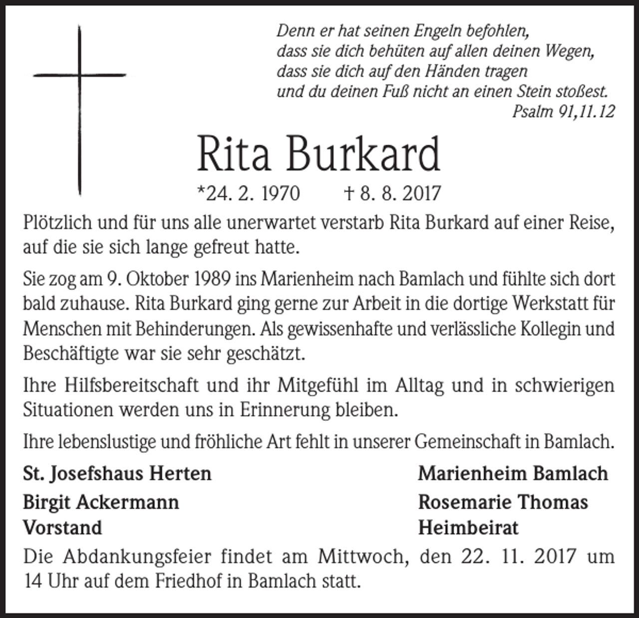 <p>Denn er hat seinen Engeln befohlen,<br />dass sie dich behüten auf allen deinen Wegen,<br />dass sie dich auf den Händen tragen<br />und du deinen Fuß nicht an einen Stein stoßest.</p><p>Psalm 91,11.12</p><p>Rita Burkard</p><p>*24. 2. 1970<br />† 8. 8. 2017<br />Plötzlich und für uns alle unerwartet verstarb Rita Burkard auf einer Reise,<br />auf die sie sich lange gefreut hatte.<br />Sie zog am 9. Oktober 1989 ins Marienheim nach Bamlach und fühlte sich dort<br />bald zuhause. Rita Burkard ging gerne zur Arbeit in die dortige Werkstatt für<br />Menschen mit Behinderungen. Als gewissenhafte und verlässliche Kollegin und<br />Beschäftigte war sie sehr geschätzt.<br />Ihre Hilfsbereitschaft und ihr Mitgefühl im Alltag und in schwierigen<br />Situationen werden uns in Erinnerung bleiben.<br />Ihre lebenslustige und fröhliche Art fehlt in unserer Gemeinschaft in Bamlach.<br />St. Josefshaus Herten<br />Marienheim Bamlach<br />Birgit Ackermann<br />Rosemarie Thomas<br />Vorstand<br />Heimbeirat<br />Die Abdankungsfeier findet am Mittwoch, den 22. 11. 2017 um<br />14 Uhr auf dem Friedhof in Bamlach statt.</p>