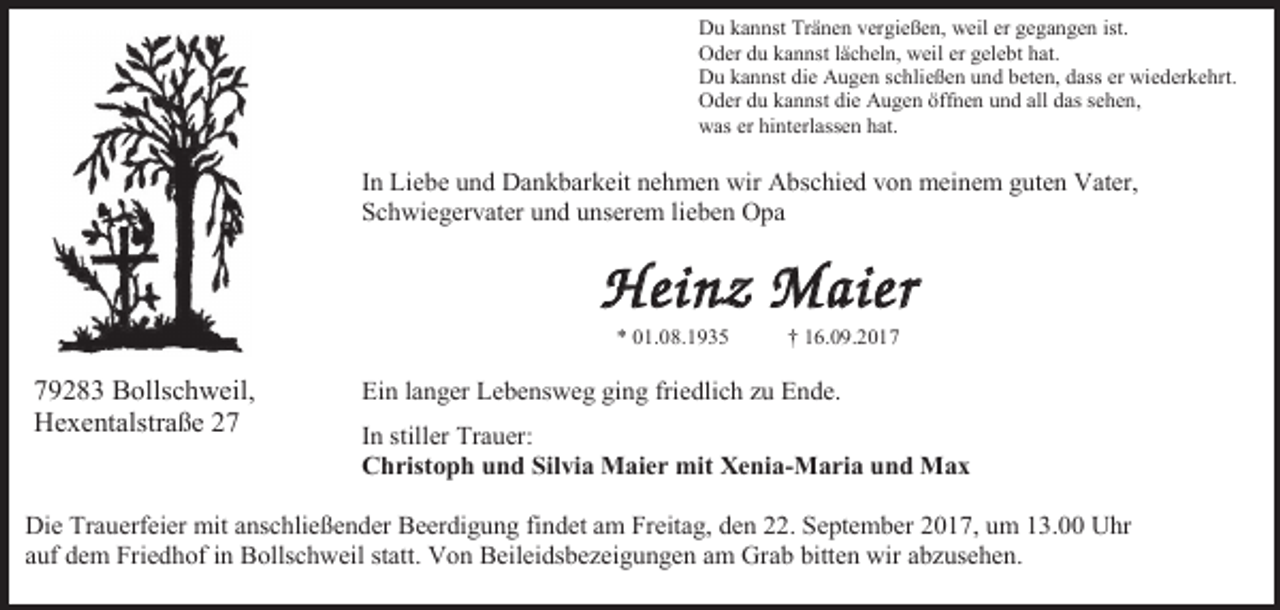 <p>Du kannst Tränen vergießen, weil er gegangen ist.<br />Oder du kannst lächeln, weil er gelebt hat.<br />Du kannst die Augen schließen und beten, dass er wiederkehrt.<br />Oder du kannst die Augen öffnen und all das sehen,<br />was er hinterlassen hat.</p><p>In Liebe und Dankbarkeit nehmen wir Abschied von meinem guten Vater,<br />Schwiegervater und unserem lieben Opa</p><p>Heinz Maier<br />* 01.08.1935</p><p>79283 Bollschweil,<br />Hexentalstraße 27</p><p>† 16.09.2017</p><p>Ein langer Lebensweg ging friedlich zu Ende.<br />In stiller Trauer:<br />Christoph und Silvia Maier mit Xenia-Maria und Max</p><p>Die Trauerfeier mit anschließender Beerdigung findet am Freitag, den 22. September 2017, um 13.00 Uhr<br />auf dem Friedhof in Bollschweil statt. Von Beileidsbezeigungen am Grab bitten wir abzusehen.</p>