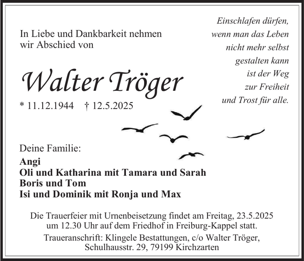 <p>In Liebe und Dankbarkeit nehmen<br />wir Abschied von</p><p>Walter Tröger<br />* 11.12.1944 † 12.5.2025</p><p>Einschlafen dürfen,<br />wenn man das Leben<br />nicht mehr selbst<br />gestalten kann<br />ist der Weg<br />zur Freiheit<br />und Trost für alle.</p><p>Deine Familie:<br />Angi<br />Oli und Katharina mit Tamara und Sarah<br />Boris und Tom<br />Isi und Dominik mit Ronja und Max<br />Die Trauerfeier mit Urnenbeisetzung findet am Freitag, 23.5.2025<br />um 12.30 Uhr auf dem Friedhof in Freiburg-Kappel statt.<br />Traueranschrift: Klingele Bestattungen, c/o Walter Tröger,<br />Schulhausstr. 29, 79199 Kirchzarten</p>