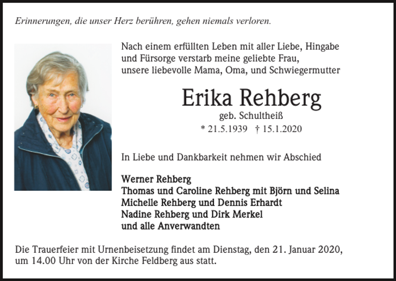 <p>Erinnerungen, die unser Herz berühren, gehen niemals verloren.<br />Nach einem erfüllten Leben mit aller Liebe, Hingabe<br />und Fürsorge verstarb meine geliebte Frau,<br />unsere liebevolle Mama, Oma, und Schwiegermutter</p><p>Erika Rehberg<br />geb. Schultheiß<br />* 21.5.1939 † 15.1.2020</p><p>In Liebe und Dankbarkeit nehmen wir Abschied</p><p>Die Trauerfeier mit Urnenbeisetzung findet am Dienstag, den 21. Januar 2020,<br />um 14.00 Uhr von der Kirche Feldberg aus statt.</p>