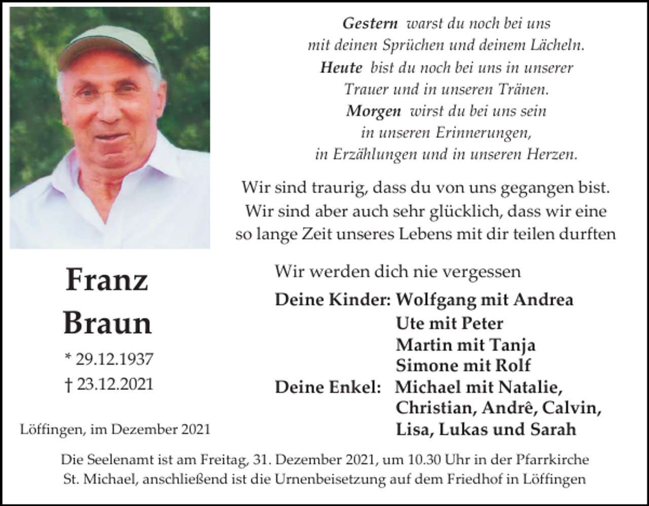 <p>Gestern warst du noch bei uns<br />mit deinen Sprüchen und deinem Lächeln.<br />Heute bist du noch bei uns in unserer<br />Trauer und in unseren Tränen.<br />Morgen wirst du bei uns sein<br />in unseren Erinnerungen,<br />in Erzählungen und in unseren Herzen.</p><p>Wir sind traurig, dass du von uns gegangen bist.<br />Wir sind aber auch sehr glücklich, dass wir eine<br />so lange Zeit unseres Lebens mit dir teilen durften</p><p>Franz<br />Braun<br />* 29.12.1937<br />† 23.12.2021<br />Löffingen, im Dezember 2021</p><p>Wir werden dich nie vergessen<br />Deine Kinder: Wolfgang mit Andrea<br />Ute mit Peter<br />Martin mit Tanja<br />Simone mit Rolf<br />Deine Enkel: Michael mit Natalie,<br />Christian, Andrê, Calvin,<br />Lisa, Lukas und Sarah</p><p>Die Seelenamt ist am Freitag, 31. Dezember 2021, um 10.30 Uhr in der Pfarrkirche<br />St. Michael, anschließend ist die Urnenbeisetzung auf dem Friedhof in Löffingen</p>