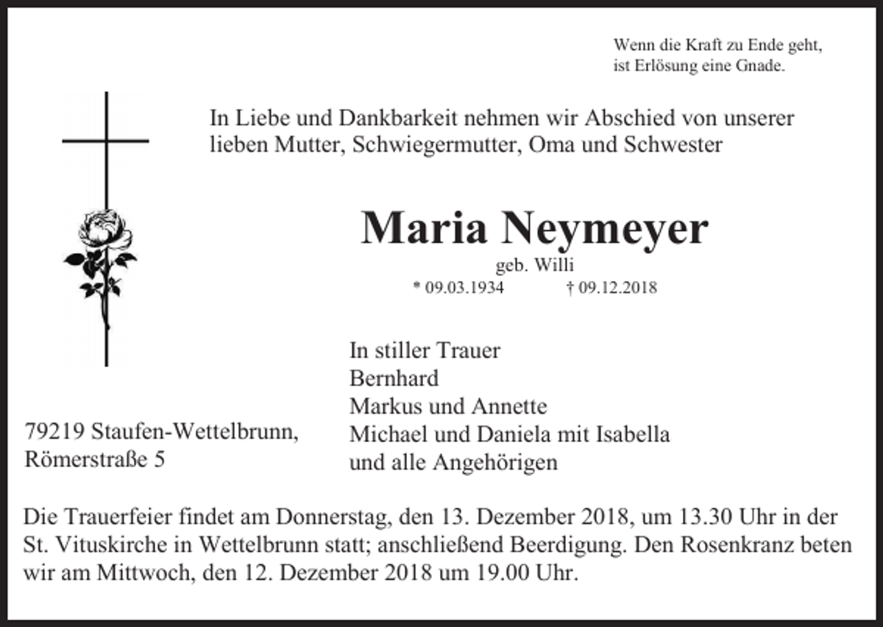 <p>Wenn die Kraft zu Ende geht,<br />ist Erlösung eine Gnade.</p><p>In Liebe und Dankbarkeit nehmen wir Abschied von unserer<br />lieben Mutter, Schwiegermutter, Oma und Schwester</p><p>Maria Neymeyer<br />geb. Willi<br />* 09.03.1934</p><p>79219 Staufen-Wettelbrunn,<br />Römerstraße 5</p><p>† 09.12.2018</p><p>In stiller Trauer<br />Bernhard<br />Markus und Annette<br />Michael und Daniela mit Isabella<br />und alle Angehörigen</p><p>Die Trauerfeier findet am Donnerstag, den 13. Dezember 2018, um 13.30 Uhr in der<br />St. Vituskirche in Wettelbrunn statt; anschließend Beerdigung. Den Rosenkranz beten<br />wir am Mittwoch, den 12. Dezember 2018 um 19.00 Uhr.</p>