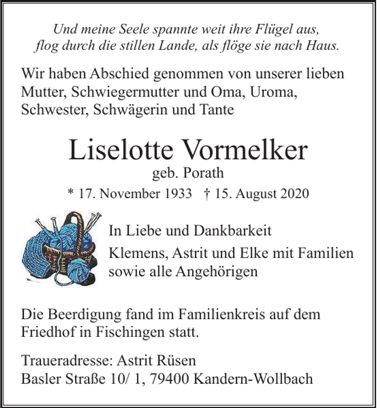<p>Und meine Seele spannte weit ihre Flügel aus,<br />flog durch die stillen Lande, als flöge sie nach Haus.</p><p>Wir haben Abschied genommen von unserer lieben<br />Mutter, Schwiegermutter und Oma, Uroma,<br />Schwester, Schwägerin und Tante</p><p>Liselotte Vormelker<br />geb. Porath</p><p>* 17. November 1933 † 15. August 2020</p><p>In Liebe und Dankbarkeit<br />Klemens, Astrit und Elke mit Familien<br />sowie alle Angehörigen<br />Die Beerdigung fand im Familienkreis auf dem<br />Friedhof in Fischingen statt.<br />Traueradresse: Astrit Rüsen<br />Basler Straße 10/ 1, 79400 Kandern-Wollbach</p>
