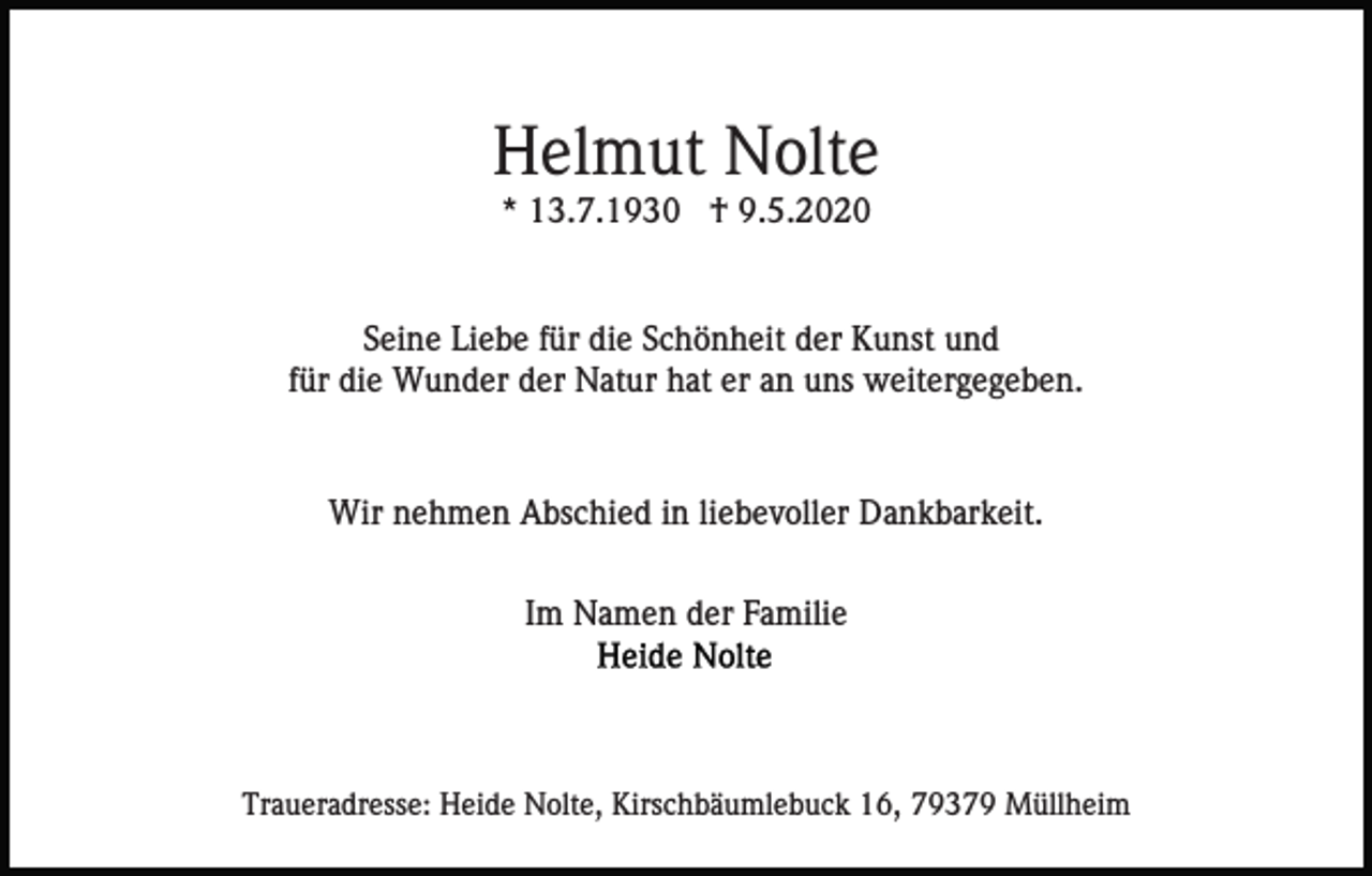 <p>Helmut Nolte<br />* 13.7.1930 † 9.5.2020</p><p>Seine Liebe für die Schönheit der Kunst und<br />für die Wunder der Natur hat er an uns weitergegeben.</p><p>Wir nehmen Abschied in liebevoller Dankbarkeit.<br />Im Namen der Familie</p><p>Traueradresse: Heide Nolte, Kirschbäumlebuck 16, 79379 Müllheim</p>