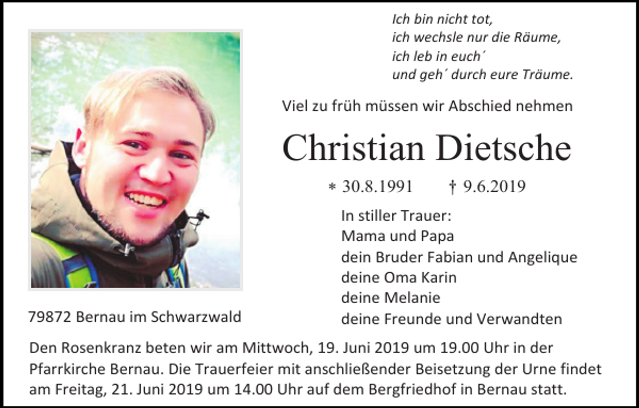 <p>Ich bin nicht tot,<br />ich wechsle nur die Räume,<br />ich leb in euch´<br />und geh´ durch eure Träume.</p><p>Viel zu früh müssen wir Abschied nehmen</p><p>Christian Dietsche<br /> 30.8.1991</p><p>79872 Bernau im Schwarzwald</p><p>† 9.6.2019</p><p>In stiller Trauer:<br />Mama und Papa<br />dein Bruder Fabian und Angelique<br />deine Oma Karin<br />deine Melanie<br />deine Freunde und Verwandten</p><p>Den Rosenkranz beten wir am Mittwoch, 19. Juni 2019 um 19.00 Uhr in der<br />Pfarrkirche Bernau. Die Trauerfeier mit anschließender Beisetzung der Urne findet<br />am Freitag, 21. Juni 2019 um 14.00 Uhr auf dem Bergfriedhof in Bernau statt.</p>