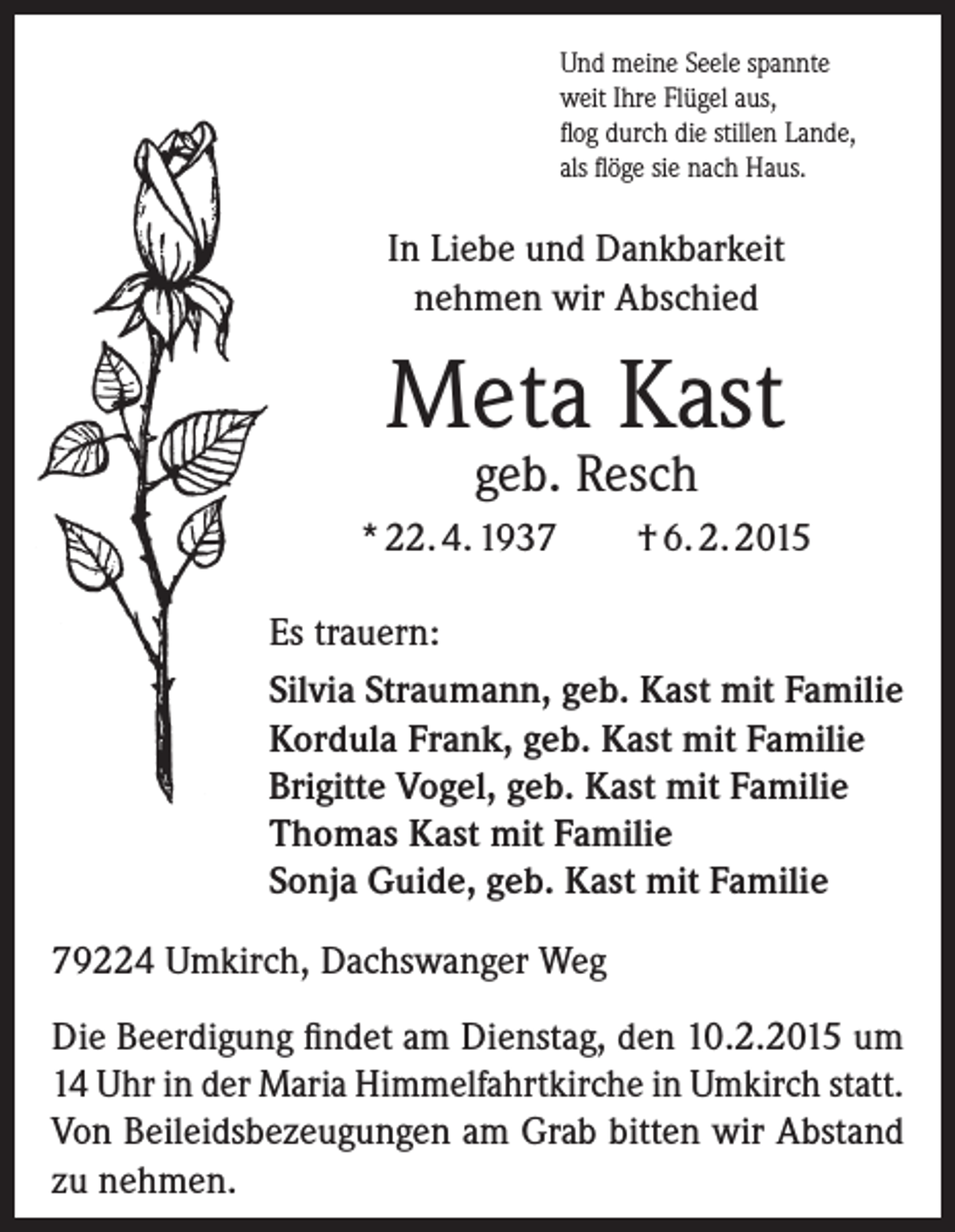 <p>Und meine Seele spannte<br />weit Ihre Flügel aus,<br />flog durch die stillen Lande,<br />als flöge sie nach Haus.</p><p>In Liebe und Dankbarkeit<br />nehmen wir Abschied</p><p>Meta Kast<br />geb. Resch</p><p>* 22. 4. 1937</p><p>† 6. 2. 2015</p><p>Es trauern:<br />Silvia Straumann, geb. Kast mit Familie<br />Kordula Frank, geb. Kast mit Familie<br />Brigitte Vogel, geb. Kast mit Familie<br />Thomas Kast mit Familie<br />Sonja Guide, geb. Kast mit Familie<br />79224 Umkirch, Dachswanger Weg<br />Die Beerdigung findet am Dienstag, den 10.2.2015 um<br />14 Uhr in der Maria Himmelfahrtkirche in Umkirch statt.<br />Von Beileidsbezeugungen am Grab bitten wir Abstand<br />zu nehmen.</p>