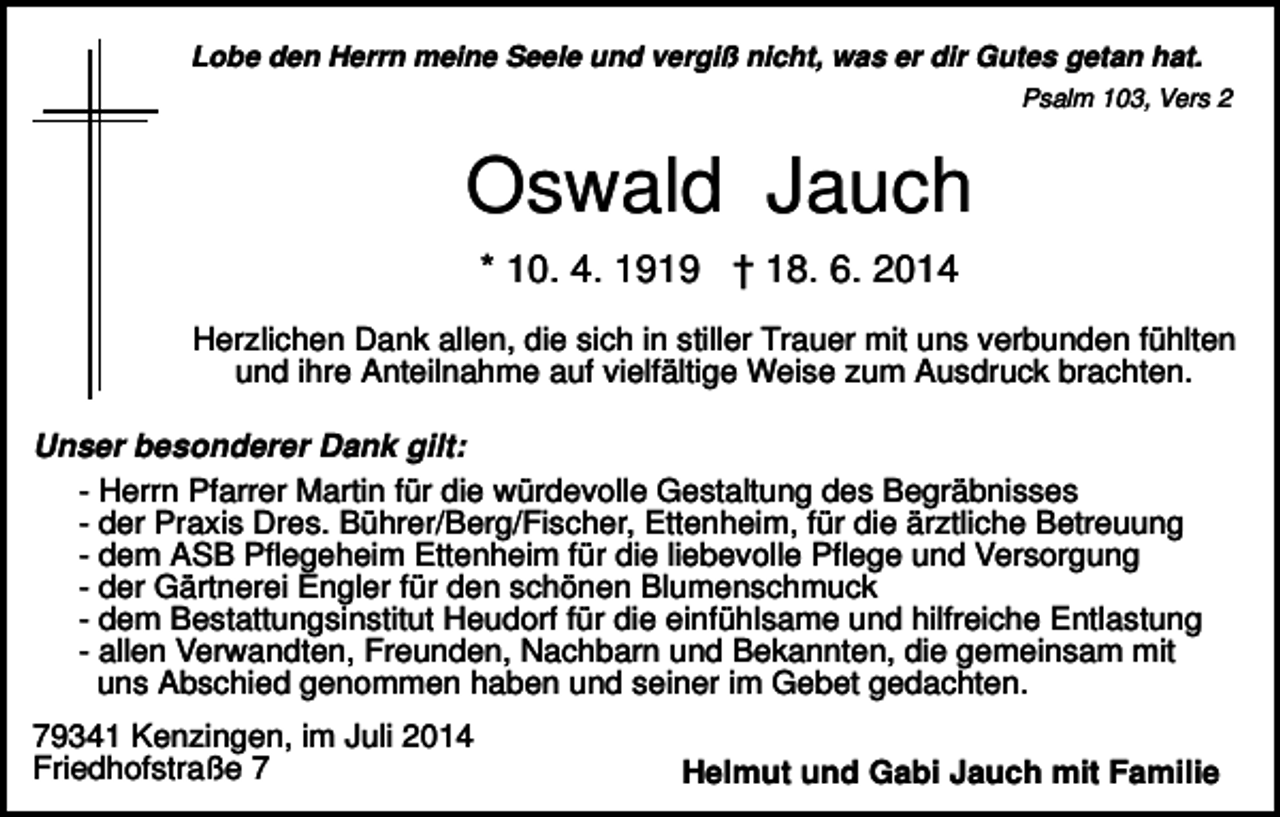 <p>Lobe den Herrn meine Seele und vergiß nicht, was er dir Gutes getan hat.<br />Psalm 103, Vers 2</p><p>Oswald Jauch<br />* 10. 4. 1919 † 18. 6. 2014<br />Herzlichen Dank allen, die sich in stiller Trauer mit uns verbunden fühlten<br />und ihre Anteilnahme auf vielfältige Weise zum Ausdruck brachten.<br />Unser besonderer Dank gilt:<br />- Herrn Pfarrer Martin für die würdevolle Gestaltung des Begräbnisses<br />- der Praxis Dres. Bührer/Berg/Fischer, Ettenheim, für die ärztliche Betreuung<br />- dem ASB Pflegeheim Ettenheim für die liebevolle Pflege und Versorgung<br />- der Gärtnerei Engler für den schönen Blumenschmuck<br />- dem Bestattungsinstitut Heudorf für die einfühlsame und hilfreiche Entlastung<br />- allen Verwandten, Freunden, Nachbarn und Bekannten, die gemeinsam mit<br />uns Abschied genommen haben und seiner im Gebet gedachten.<br />79341 Kenzingen, im Juli 2014<br />Friedhofstraße 7</p><p>Helmut und Gabi Jauch mit Familie</p>