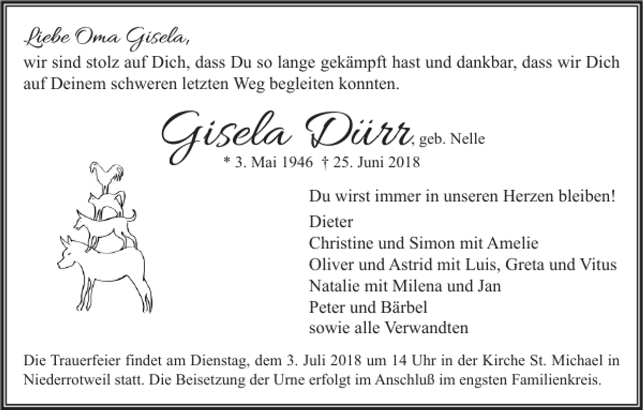 <p>Liebe Oma Gisela,</p><p>wir sind stolz auf Dich, dass Du so lange gekämpft hast und dankbar, dass wir Dich<br />auf Deinem schweren letzten Weg begleiten konnten.</p><p>Gisela Dürr</p><p>, geb. Nelle<br />* 3. Mai 1946 † 25. Juni 2018</p><p>Du wirst immer in unseren Herzen bleiben!<br />Dieter<br />Christine und Simon mit Amelie<br />Oliver und Astrid mit Luis, Greta und Vitus<br />Natalie mit Milena und Jan<br />Peter und Bärbel<br />sowie alle Verwandten<br />Die Trauerfeier findet am Dienstag, dem 3. Juli 2018 um 14 Uhr in der Kirche St. Michael in<br />Niederrotweil statt. Die Beisetzung der Urne erfolgt im Anschluß im engsten Familienkreis.</p>