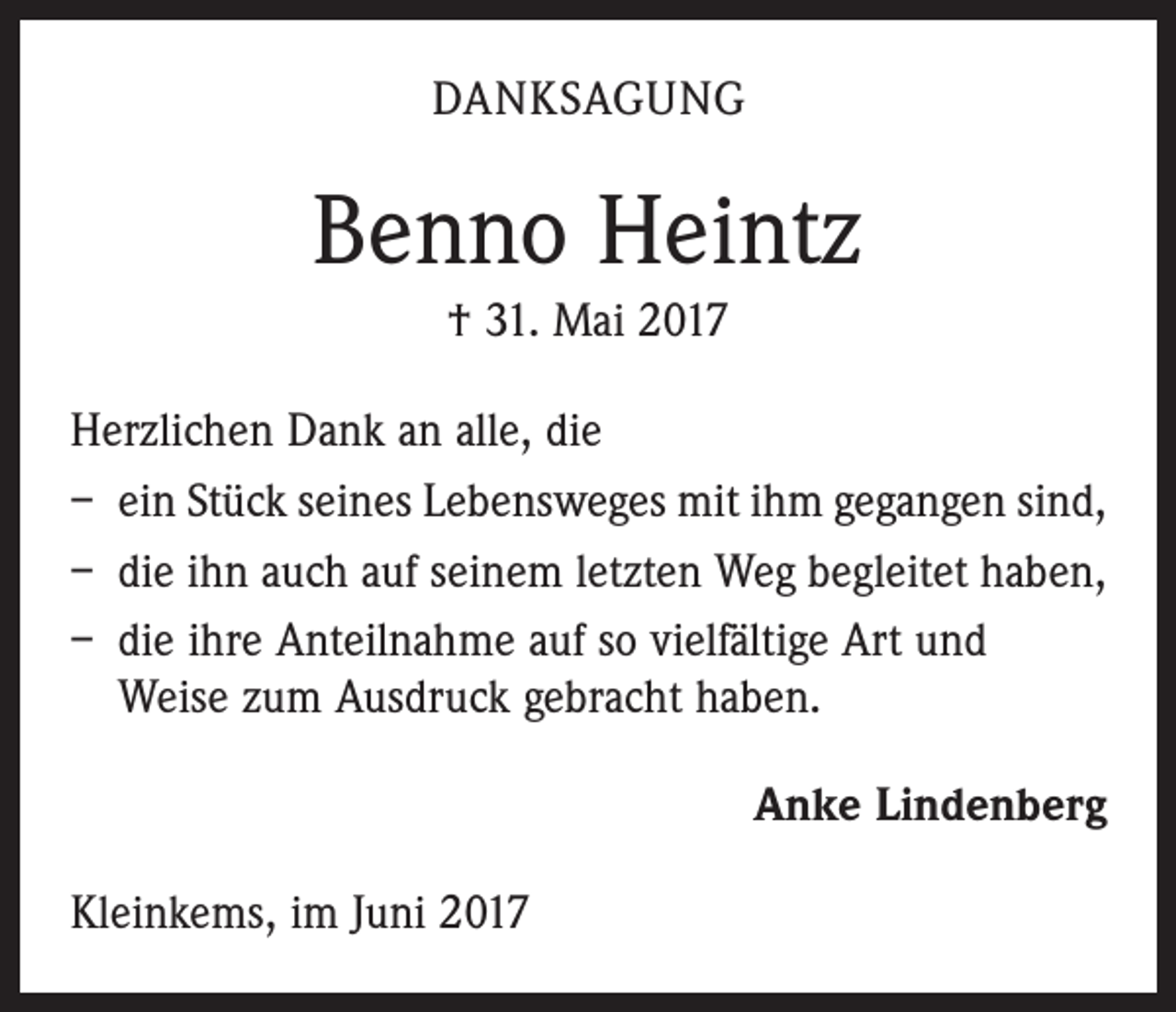 <p>DANKSAGUNG</p><p>Benno Heintz<br />† 31. Mai 2017<br />Herzlichen Dank an alle, die<br />– ein Stück seines Lebensweges mit ihm gegangen sind,<br />– die ihn auch auf seinem letzten Weg begleitet haben,<br />– die ihre Anteilnahme auf so vielfältige Art und<br />Weise zum Ausdruck gebracht haben.</p><p>Kleinkems, im Juni 2017</p><p>Anke Lindenberg</p>