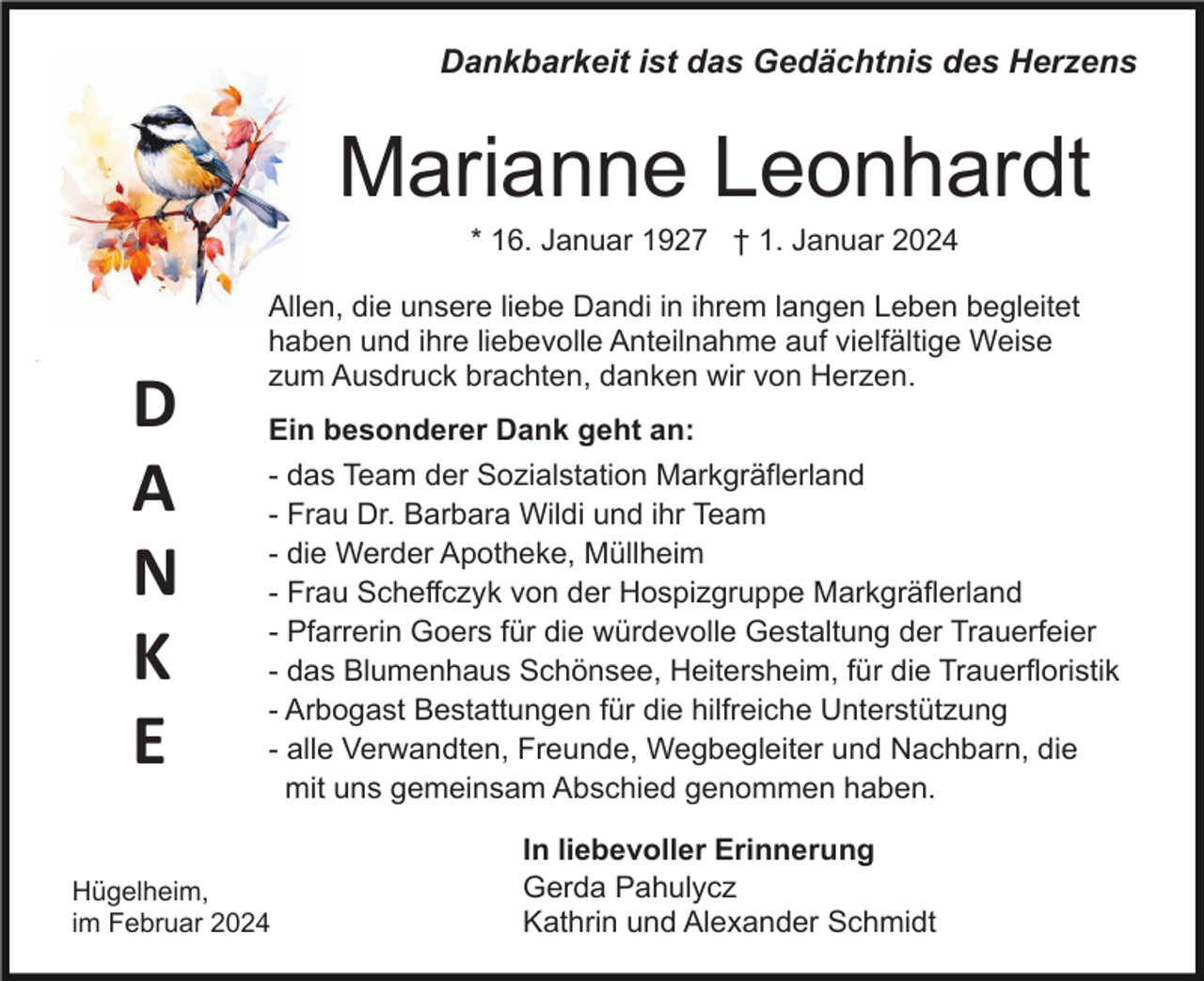 <p>Dankbarkeit ist das Gedächtnis des Herzens</p><p>Marianne Leonhardt<br />* 16. Januar 1927 † 1. Januar 2024</p><p>D<br />A<br />N<br />K<br />E</p><p>Allen, die unsere liebe Dandi in ihrem langen Leben begleitet<br />haben und ihre liebevolle Anteilnahme auf vielfältige Weise<br />zum Ausdruck brachten, danken wir von Herzen.<br />Ein besonderer Dank geht an:<br />- das Team der Sozialstation Markgräflerland<br />- Frau Dr. Barbara Wildi und ihr Team<br />- die Werder Apotheke, Müllheim<br />- Frau Scheffczyk von der Hospizgruppe Markgräflerland<br />- Pfarrerin Goers für die würdevolle Gestaltung der Trauerfeier<br />- das Blumenhaus Schönsee, Heitersheim, für die Trauerfloristik<br />- Arbogast Bestattungen für die hilfreiche Unterstützung<br />- alle Verwandten, Freunde, Wegbegleiter und Nachbarn, die<br />mit uns gemeinsam Abschied genommen haben.</p><p>Hügelheim,<br />im Februar 2024</p><p>In liebevoller Erinnerung<br />Gerda Pahulycz<br />Kathrin und Alexander Schmidt</p>