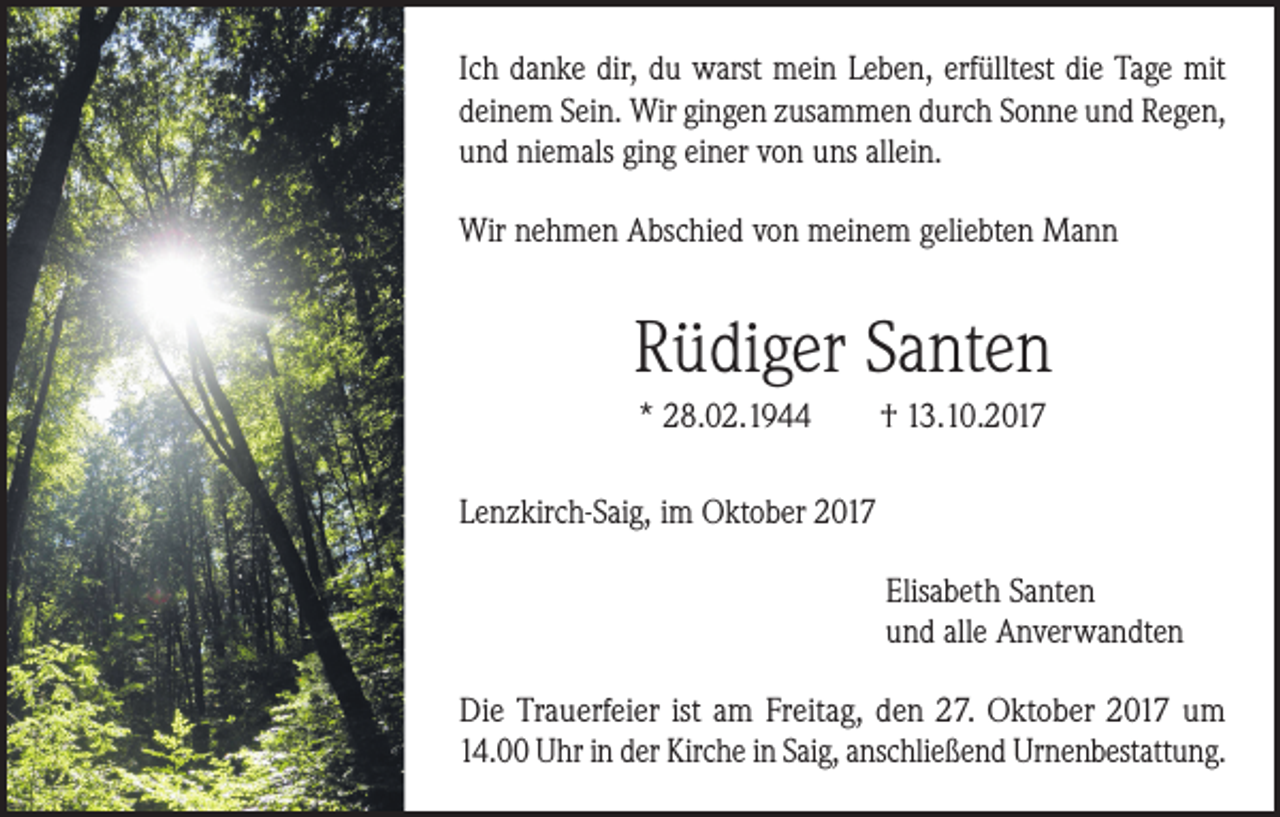 <p>Ich danke dir, du warst mein Leben, erfülltest die Tage mit<br />deinem Sein. Wir gingen zusammen durch Sonne und Regen,<br />und niemals ging einer von uns allein.<br />Wir nehmen Abschied von meinem geliebten Mann</p><p>Rüdiger Santen<br />* 28.02.1944</p><p>† 13.10.2017</p><p>Lenzkirch-Saig, im Oktober 2017<br />Elisabeth Santen<br />und alle Anverwandten<br />Die Trauerfeier ist am Freitag, den 27. Oktober 2017 um<br />14.00 Uhr in der Kirche in Saig, anschließend Urnenbestattung.</p>