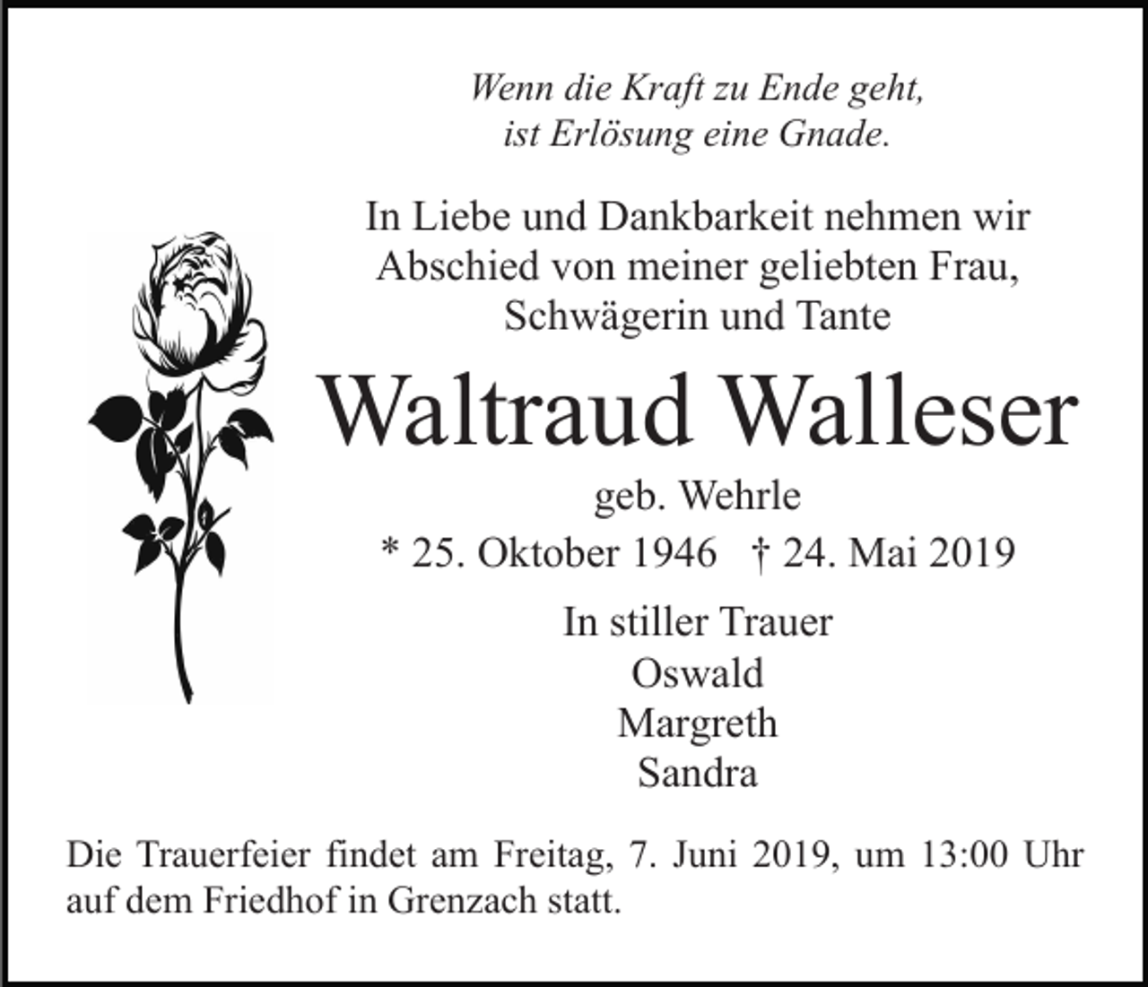<p>Wenn die Kraft zu Ende geht,<br />ist Erlösung eine Gnade.</p><p>In Liebe und Dankbarkeit nehmen wir<br />Abschied von meiner geliebten Frau,<br />Schwägerin und Tante</p><p>Waltraud Walleser<br />geb. Wehrle<br />* 25. Oktober 1946 † 24. Mai 2019<br />In stiller Trauer<br />Oswald<br />Margreth<br />Sandra<br />Die Trauerfeier findet am Freitag, 7. Juni 2019, um 13:00 Uhr<br />auf dem Friedhof in Grenzach statt.</p>