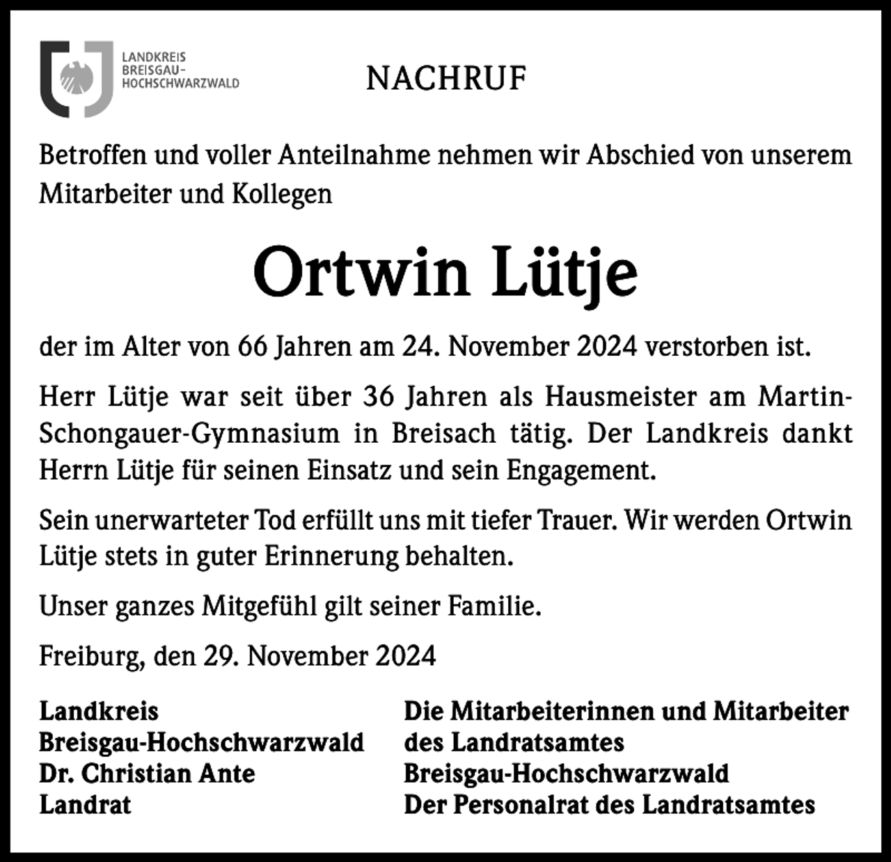 <p>NACHRUF<br />Betroffen und voller Anteilnahme nehmen wir Abschied von unserem<br />Mitarbeiter und Kollegen</p><p>Ortwin Lütje<br />der im Alter von 66 Jahren am 24. November 2024 verstorben ist.<br />Herr Lütje war seit über 36 Jahren als Hausmeister am MartinSchongauer-Gymnasium in Breisach tätig. Der Landkreis dankt<br />Herrn Lütje für seinen Einsatz und sein Engagement.<br />Sein unerwarteter Tod erfüllt uns mit tiefer Trauer. Wir werden Ortwin<br />Lütje stets in guter Erinnerung behalten.<br />Unser ganzes Mitgefühl gilt seiner Familie.<br />Freiburg, den 29. November 2024<br />Landkreis<br />Breisgau-Hochschwarzwald<br />Dr. Christian Ante<br />Landrat</p><p>Die Mitarbeiterinnen und Mitarbeiter<br />des Landratsamtes<br />Breisgau-Hochschwarzwald<br />Der Personalrat des Landratsamtes</p>