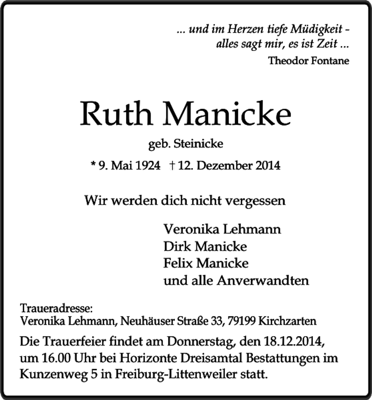 <p>... und im Herzen tiefe Müdigkeit alles sagt mir, es ist Zeit ...<br />Theodor Fontane</p><p>Ruth Manicke<br />geb. Steinicke</p><p>* 9. Mai 1924</p><p>12. Dezember 2014</p><p>Wir werden dich nicht vergessen<br />Veronika Lehmann<br />Dirk Manicke<br />Felix Manicke<br />und alle Anverwandten<br />Traueradresse:<br />Veronika Lehmann, Neuhäuser Straße 33, 79199 Kirchzarten</p><p>Die Trauerfeier findet am Donnerstag, den 18.12.2014,<br />um 16.00 Uhr bei Horizonte Dreisamtal Bestattungen im<br />Kunzenweg 5 in Freiburg-Littenweiler statt.</p>
