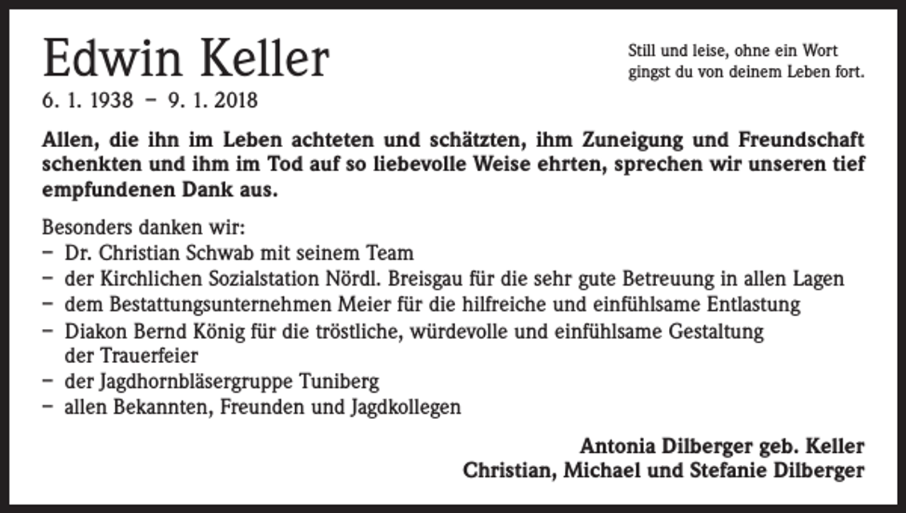 <p>Edwin Keller</p><p>Still und leise, ohne ein Wort<br />gingst du von deinem Leben fort.</p><p>6. 1. 1938 – 9. 1. 2018</p><p>Allen, die ihn im Leben achteten und schätzten, ihm Zuneigung und Freundschaft<br />schenkten und ihm im Tod auf so liebevolle Weise ehrten, sprechen wir unseren tief<br />empfundenen Dank aus.<br />Besonders danken wir:<br />– Dr. Christian Schwab mit seinem Team<br />– der Kirchlichen Sozialstation Nördl. Breisgau für die sehr gute Betreuung in allen Lagen<br />– dem Bestattungsunternehmen Meier für die hilfreiche und einfühlsame Entlastung<br />– Diakon Bernd König für die tröstliche, würdevolle und einfühlsame Gestaltung<br />der Trauerfeier<br />– der Jagdhornbläsergruppe Tuniberg<br />– allen Bekannten, Freunden und Jagdkollegen</p><p>Antonia Dilberger geb. Keller<br />Christian, Michael und Stefanie Dilberger</p>