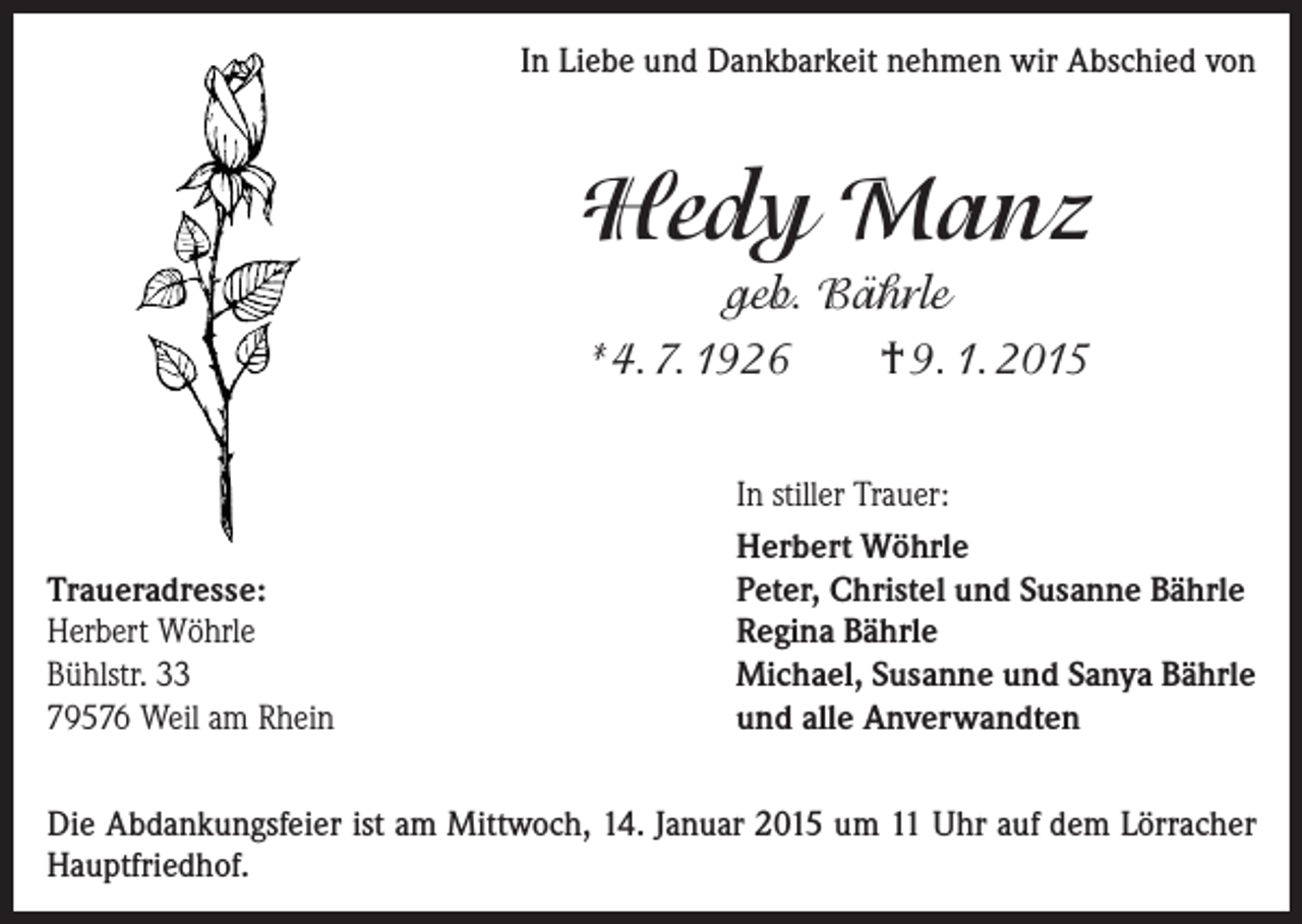 <p>In Liebe und Dankbarkeit nehmen wir Abschied von</p><p>Hedy Manz<br />geb. Bährle<br />*4. 7. 1926<br />† 9. 1. 2015</p><p>Traueradresse:<br />Herbert Wöhrle<br />Bühlstr. 33<br />79576 Weil am Rhein</p><p>In stiller Trauer:<br />Herbert Wöhrle<br />Peter, Christel und Susanne Bährle<br />Regina Bährle<br />Michael, Susanne und Sanya Bährle<br />und alle Anverwandten</p><p>Die Abdankungsfeier ist am Mittwoch, 14. Januar 2015 um 11 Uhr auf dem Lörracher<br />Hauptfriedhof.</p>