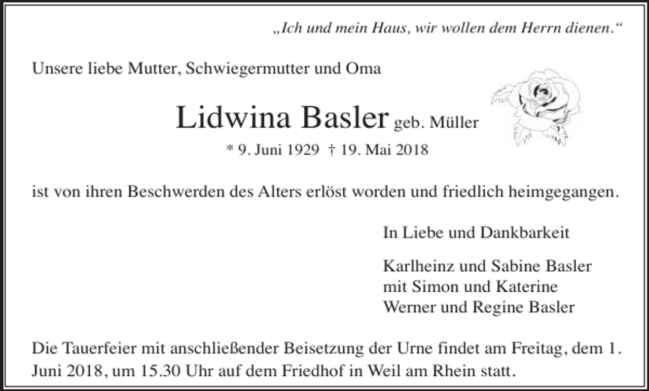 <p>„Ich und mein Haus, wir wollen dem Herrn dienen.“</p><p>Unsere liebe Mutter, Schwiegermutter und Oma</p><p>Lidwina Basler geb. Müller<br />* 9. Juni 1929 † 19. Mai 2018</p><p>ist von ihren Beschwerden des Alters erlöst worden und friedlich heimgegangen.<br />In Liebe und Dankbarkeit<br />Karlheinz und Sabine Basler<br />mit Simon und Katerine<br />Werner und Regine Basler<br />Die Tauerfeier mit anschließender Beisetzung der Urne findet am Freitag, dem 1.<br />Juni 2018, um 15.30 Uhr auf dem Friedhof in Weil am Rhein statt.</p>