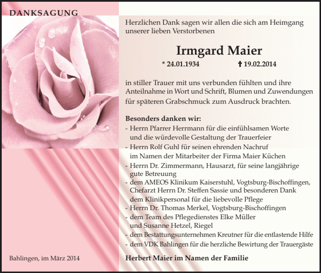 <p>DANKSAGUNG<br />Herzlichen Dank sagen wir allen die sich am Heimgang<br />unserer lieben Verstorbenen</p><p>Irmgard Maier<br />* 24.01.1934</p><p> 19.02.2014</p><p>in stiller Trauer mit uns verbunden fü hlten und ihre<br />Anteilnahme in Wort und Schrift, Blumen und Zuwendungen<br />fü r späteren Grabschmuck zum Ausdruck brachten.<br />Besonders danken wir:</p><p>- Herrn Pfarrer Herrmann fü r die einfü hlsamen Worte<br />und die wü rdevolle Gestaltung der Trauerfeier<br />- Herrn Rolf Guhl fü r seinen ehrenden Nachruf<br />im Namen der Mitarbeiter der Firma Maier Kü chen<br />- Herrn Dr. Zimmermann, Hausarzt, fü r seine langjährige<br />gute Betreuung<br />- dem AMEOS Klinikum Kaiserstuhl, Vogtsburg-Bischoffingen,<br />Chefarzt Herrn Dr. Steffen Sassie und besonderen Dank<br />dem Klinikpersonal fü r die liebevolle Pflege<br />- Herrn Dr. Thomas Merkel, Vogtsburg-Bischoffingen<br />- dem Team des Pflegedienstes Elke Mü ller<br />und Susanne Hetzel, Riegel<br />- dem Bestattungsunternehmen Kreutner für die entlastende Hilfe<br />- dem VDK Bahlingen für die herzliche Bewirtung der Trauergäste<br />Bahlingen, im März 2014</p><p>Herbert Maier im Namen der Familie</p>