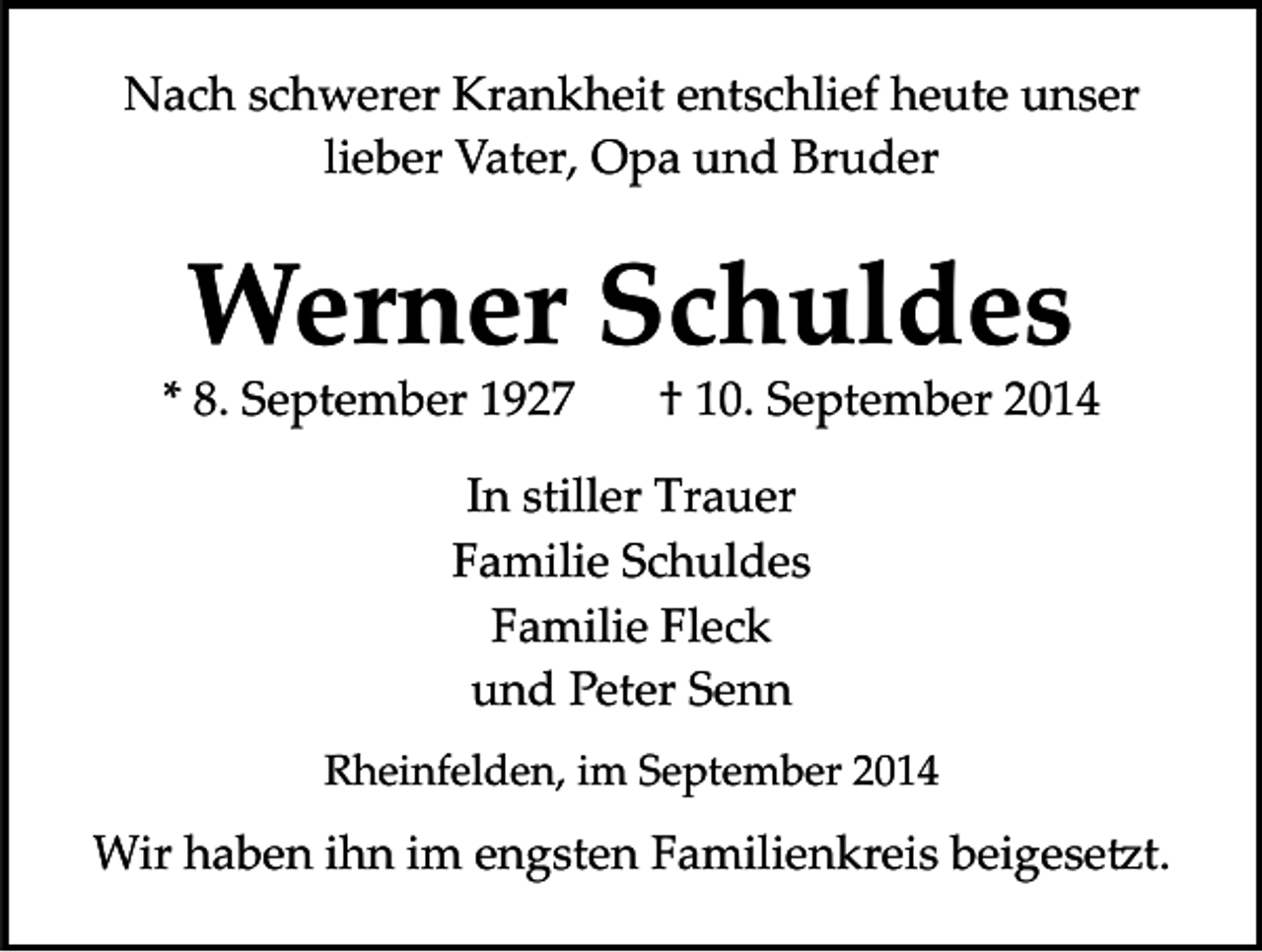 <p>Nach schwerer Krankheit entschlief heute unser<br />lieber Vater, Opa und Bruder</p><p>Werner Schuldes</p><p>* 8. September 1927</p><p>† 10. September 2014</p><p>In stiller Trauer<br />Familie Schuldes<br />Familie Fleck<br />und Peter Senn<br />Rheinfelden, im September 2014</p><p>Wir haben ihn im engsten Familienkreis beigese�t.</p>