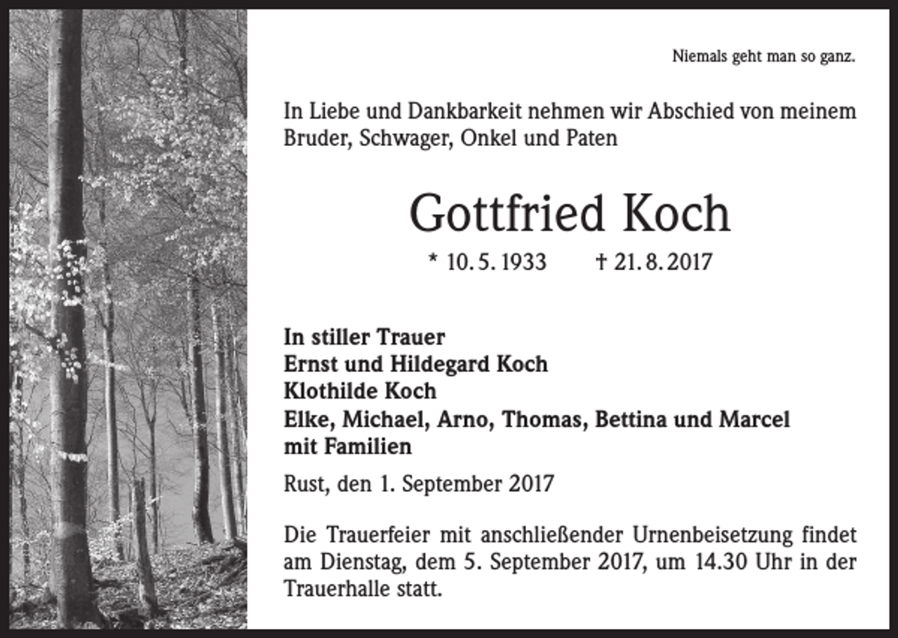 <p>Niemals geht man so ganz.</p><p>In Liebe und Dankbarkeit nehmen wir Abschied von meinem<br />Bruder, Schwager, Onkel und Paten</p><p>Gottfried Koch<br />* 10. 5. 1933 † 21. 8. 2017<br />In stiller Trauer<br />Ernst und Hildegard Koch<br />Klothilde Koch<br />Elke, Michael, Arno, Thomas, Bettina und Marcel<br />mit Familien<br />Rust, den 1. September 2017<br />Die Trauerfeier mit anschließender Urnenbeisetzung findet<br />am Dienstag, dem 5. September 2017, um 14.30 Uhr in der<br />Trauerhalle statt.</p>