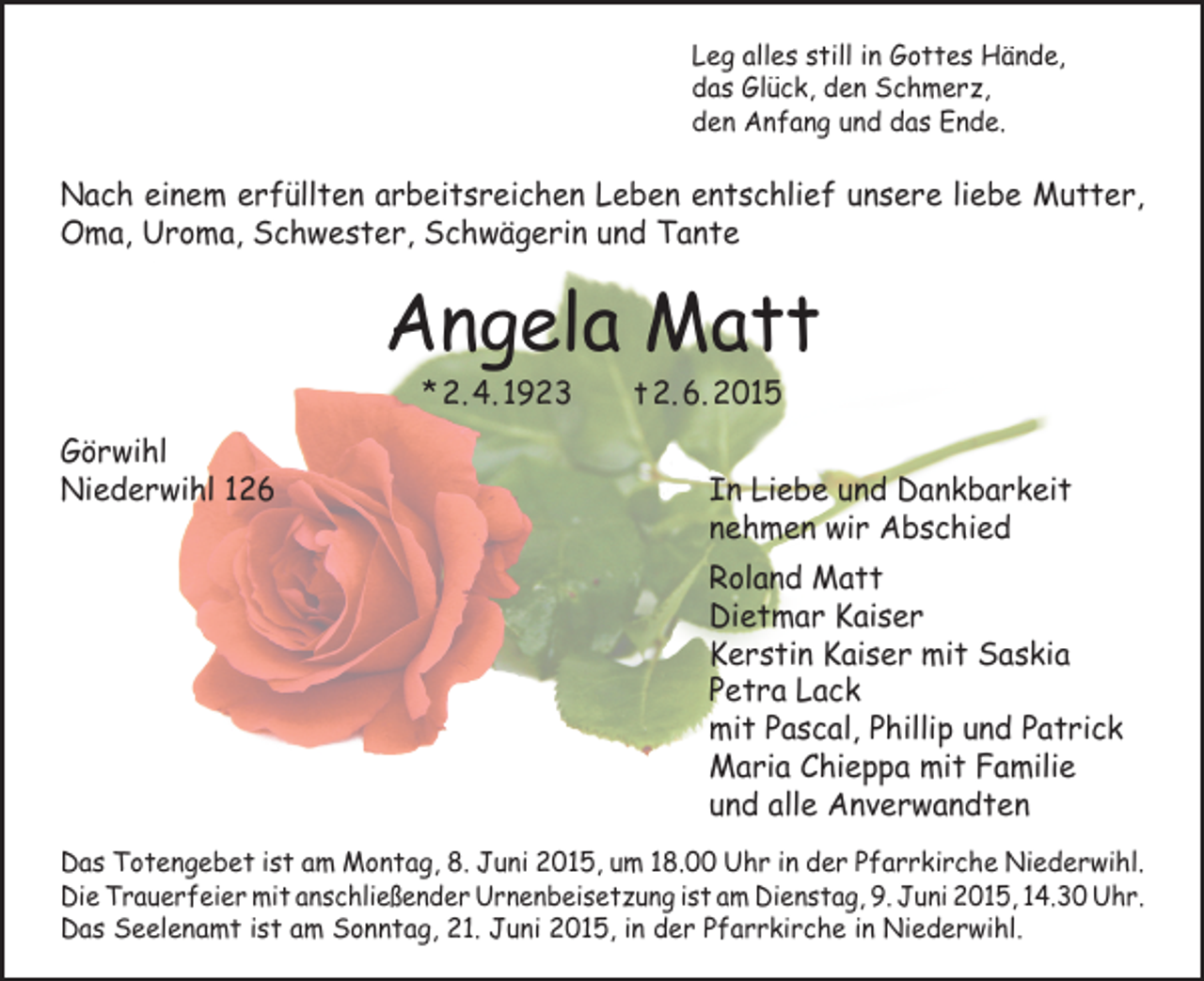 <p>Leg alles still in Gottes Hände,<br />das Glück, den Schmerz,<br />den Anfang und das Ende.</p><p>Nach einem erfüllten arbeitsreichen Leben entschlief unsere liebe Mutter,<br />Oma, Uroma, Schwester, Schwägerin und Tante</p><p>Angela Matt<br />* 2. 4. 1923 t 2. 6. 2015</p><p>Görwihl<br />Niederwihl 126</p><p>In Liebe und Dankbarkeit<br />nehmen wir Abschied</p><p>Roland Matt<br />Dietmar Kaiser<br />Kerstin Kaiser mit Saskia<br />Petra Lack<br />mit Pascal, Phillip und Patrick<br />Maria Chieppa mit Familie<br />und alle Anverwandten</p><p>Das Totengebet ist am Montag, 8. Juni 2015, um 18.00 Uhr in der Pfarrkirche Niederwihl.<br />Die Trauerfeier mit anschließender Urnenbeisetzung ist am Dienstag, 9. Juni 2015, 14.30 Uhr.<br />Das Seelenamt ist am Sonntag, 21. Juni 2015, in der Pfarrkirche in Niederwihl.</p>