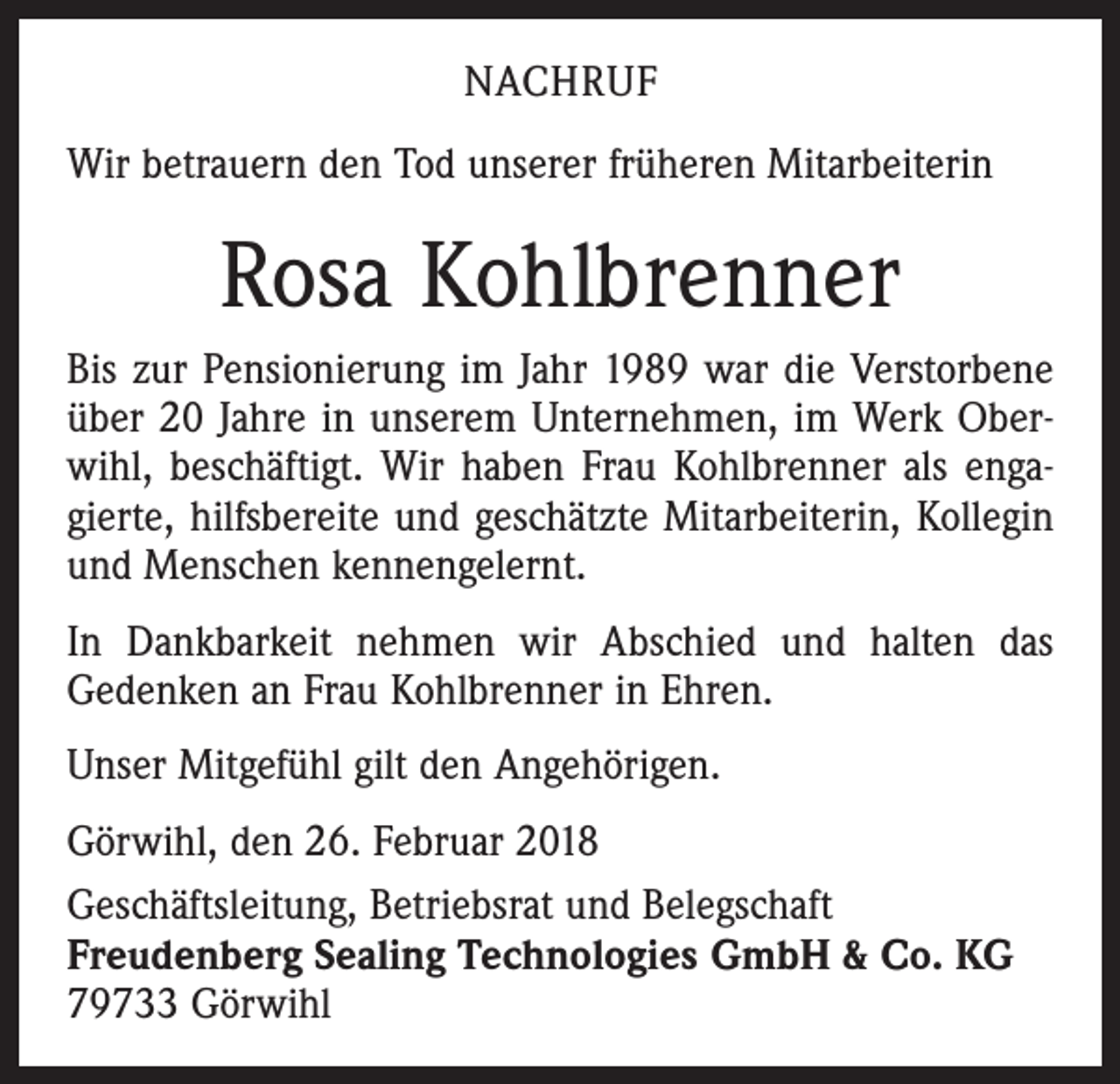 <p>NACHRUF<br />Wir betrauern den Tod unserer früheren Mitarbeiterin</p><p>Rosa Kohlbrenner<br />Bis zur Pensionierung im Jahr 1989 war die Verstorbene<br />über 20 Jahre in unserem Unternehmen, im Werk Oberwihl, beschäftigt. Wir haben Frau Kohlbrenner als engagierte, hilfsbereite und geschätzte Mitarbeiterin, Kollegin<br />und Menschen kennengelernt.<br />In Dankbarkeit nehmen wir Abschied und halten das<br />Gedenken an Frau Kohlbrenner in Ehren.<br />Unser Mitgefühl gilt den Angehörigen.<br />Görwihl, den 26. Februar 2018<br />Geschäftsleitung, Betriebsrat und Belegschaft<br />Freudenberg Sealing Technologies GmbH &amp; Co. KG<br />79733 Görwihl</p>