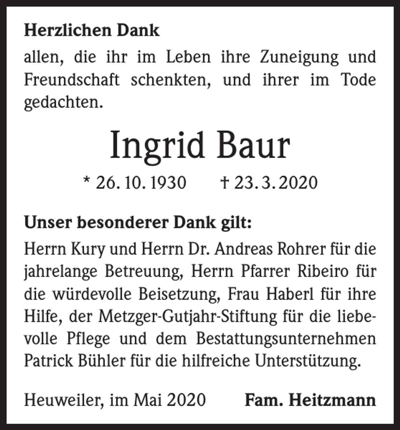 <p>Herzlichen Dank<br />allen, die ihr im Leben ihre Zuneigung und<br />Freundschaft schenkten, und ihrer im Tode<br />gedachten.</p><p>Ingrid Baur<br />* 26. 10. 1930</p><p>† 23. 3. 2020</p><p>Unser besonderer Dank gilt:<br />Herrn Kury und Herrn Dr. Andreas Rohrer für die<br />jahrelange Betreuung, Herrn Pfarrer Ribeiro für<br />die würdevolle Beisetzung, Frau Haberl für ihre<br />Hilfe, der Metzger-Gutjahr-Stiftung für die liebevolle Pflege und dem Bestattungsunternehmen<br />Patrick Bühler für die hilfreiche Unterstützung.<br />Heuweiler, im Mai 2020</p><p>Fam. Heitzmann</p>