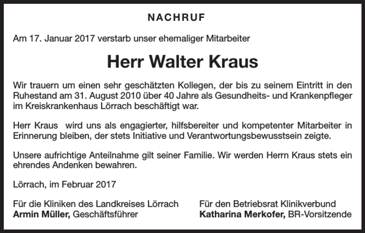 <p>NACHRUF<br />Am 17. Januar 2017 verstarb unser ehemaliger Mitarbeiter</p><p>Herr Walter Kraus<br />Wir trauern um einen sehr geschätzten Kollegen, der bis zu seinem Eintritt in den<br />Ruhestand am 31. August 2010 über 40 Jahre als Gesundheits- und Krankenpfleger<br />im Kreiskrankenhaus Lörrach beschäftigt war.<br />Herr Kraus wird uns als engagierter, hilfsbereiter und kompetenter Mitarbeiter in<br />Erinnerung bleiben, der stets Initiative und Verantwortungsbewusstsein zeigte.<br />Unsere aufrichtige Anteilnahme gilt seiner Familie. Wir werden Herrn Kraus stets ein<br />ehrendes Andenken bewahren.<br />Lörrach, im Februar 2017<br />Für die Kliniken des Landkreises Lörrach<br />Armin Müller, Geschäftsführer</p><p>Für den Betriebsrat Klinikverbund<br />Katharina Merkofer, BR-Vorsitzende</p>