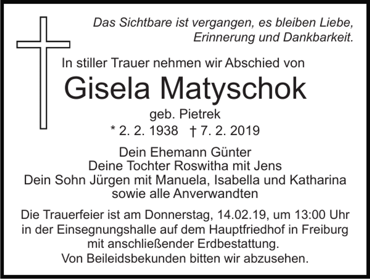 <p>Das Sichtbare ist vergangen, es bleiben Liebe,<br />Erinnerung und Dankbarkeit.</p><p>In stiller Trauer nehmen wir Abschied von</p><p>Gisela Matyschok<br />geb. Pietrek<br />* 2. 2. 1938 † 7. 2. 2019<br />Dein Ehemann Günter<br />Deine Tochter Roswitha mit Jens<br />Dein Sohn Jürgen mit Manuela, Isabella und Katharina<br />sowie alle Anverwandten<br />Die Trauerfeier ist am Donnerstag, 14.02.19, um 13:00 Uhr<br />in der Einsegnungshalle auf dem Hauptfriedhof in Freiburg<br />mit anschließender Erdbestattung.<br />Von Beileidsbekunden bitten wir abzusehen.</p>
