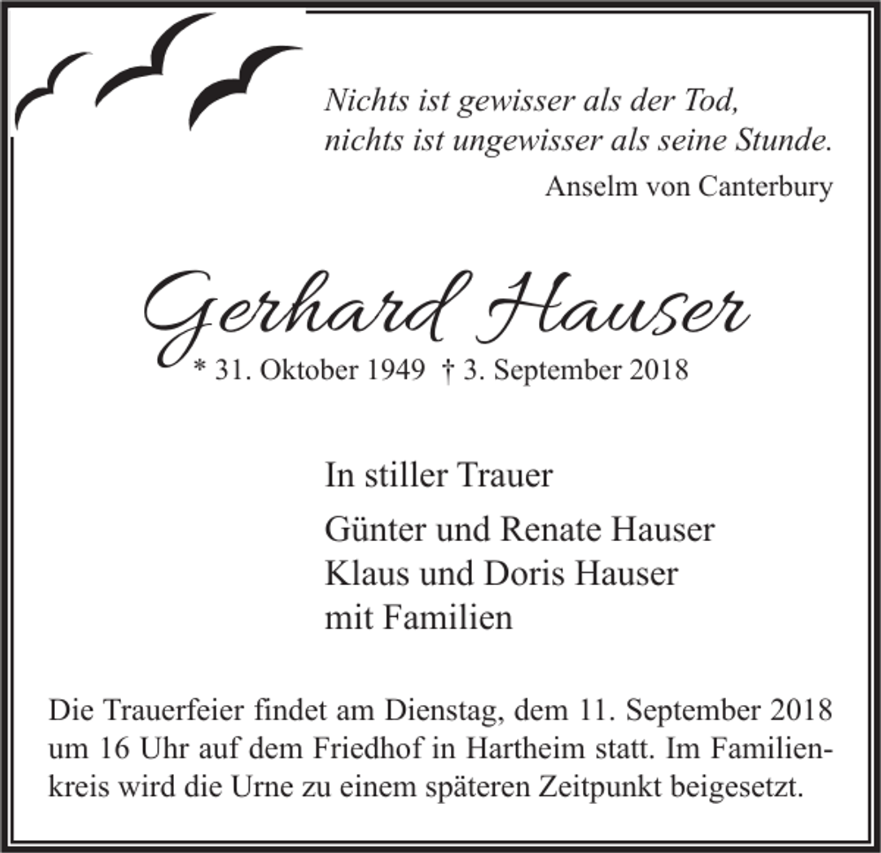<p>Nichts ist gewisser als der Tod,<br />nichts ist ungewisser als seine Stunde.<br />Anselm von Canterbury</p><p>Gerhard Hauser<br />* 31. Oktober 1949 † 3. September 2018</p><p>In stiller Trauer<br />Günter und Renate Hauser<br />Klaus und Doris Hauser<br />mit Familien<br />Die Trauerfeier findet am Dienstag, dem 11. September 2018<br />um 16 Uhr auf dem Friedhof in Hartheim statt. Im Familienkreis wird die Urne zu einem späteren Zeitpunkt beigesetzt.</p>