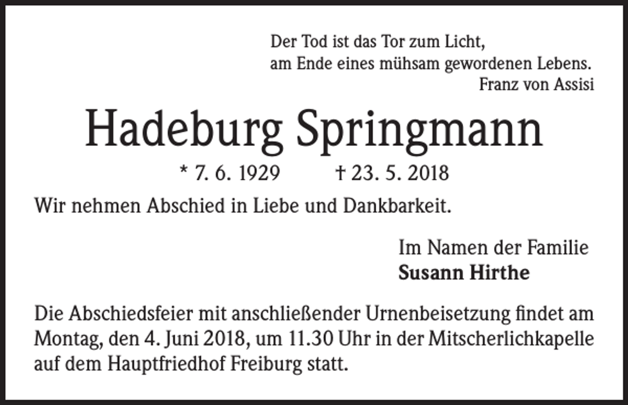 <p>Der Tod ist das Tor zum Licht,<br />am Ende eines mühsam gewordenen Lebens.</p><p>Franz von Assisi</p><p>Hadeburg Springmann<br />* 7. 6. 1929<br />† 23. 5. 2018<br />Wir nehmen Abschied in Liebe und Dankbarkeit.<br />Im Namen der Familie<br />Susann Hirthe<br />Die Abschiedsfeier mit anschließender Urnenbeisetzung findet am<br />Montag, den 4. Juni 2018, um 11.30 Uhr in der Mitscherlichkapelle<br />auf dem Hauptfriedhof Freiburg statt.</p>