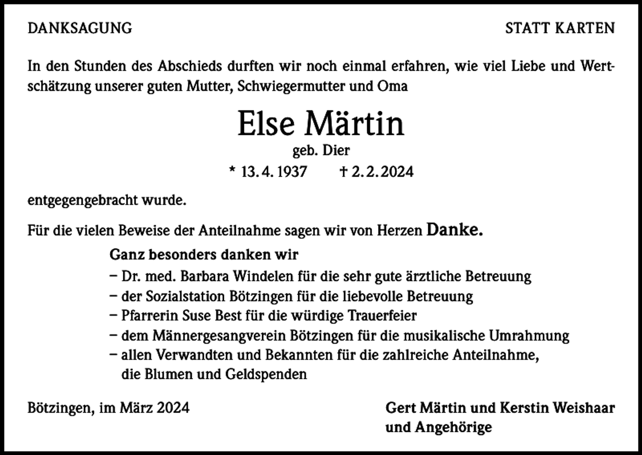 <p>DANKSAGUNG</p><p>STATT KARTEN</p><p>In den Stunden des Abschieds durften wir noch einmal erfahren, wie viel Liebe und Wertschätzung unserer guten Mutter, Schwiegermutter und Oma</p><p>Else Märtin</p><p>geb. Dier<br />* 13. 4. 1937 † 2. 2. 2024<br />entgegengebracht wurde.<br />Für die vielen Beweise der Anteilnahme sagen wir von Herzen Danke.<br />Ganz besonders danken wir<br />– Dr. med. Barbara Windelen für die sehr gute ärztliche Betreuung<br />– der Sozialstation Bötzingen für die liebevolle Betreuung<br />– Pfarrerin Suse Best für die würdige Trauerfeier<br />– dem Männergesangverein Bötzingen für die musikalische Umrahmung<br />– allen Verwandten und Bekannten für die zahlreiche Anteilnahme,<br />die Blumen und Geldspenden<br />Bötzingen, im März 2024</p><p>Gert Märtin und Kerstin Weishaar<br />und Angehörige</p>