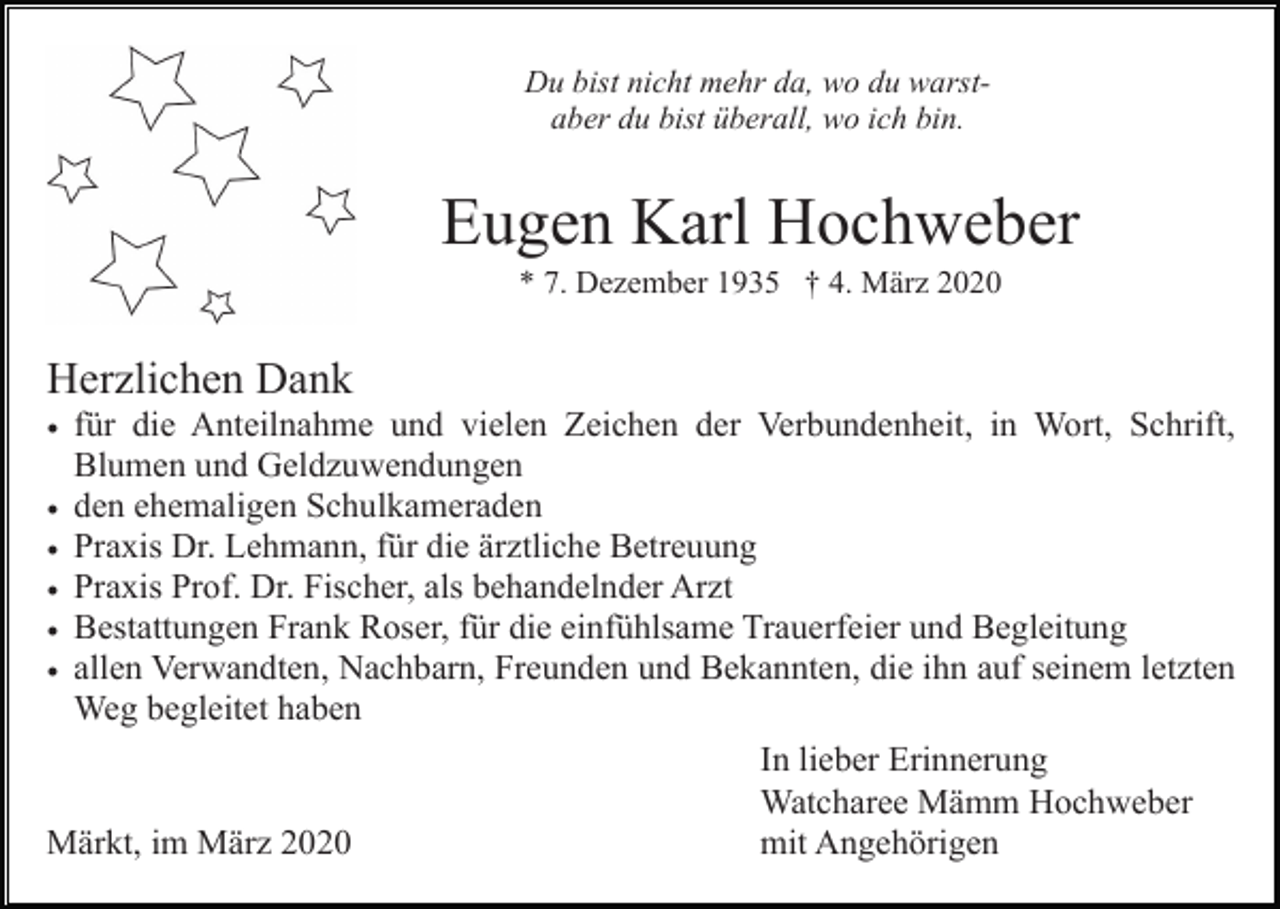 <p>Du bist nicht mehr da, wo du warstaber du bist überall, wo ich bin.</p><p>Eugen Karl Hochweber<br />* 7. Dezember 1935 † 4. März 2020</p><p>Herzlichen Dank<br />• für die Anteilnahme und vielen Zeichen der Verbundenheit, in Wort, Schrift,<br />. Blumen und Geldzuwendungen<br />• den ehemaligen Schulkameraden<br />• Praxis Dr. Lehmann, für die ärztliche Betreuung<br />• Praxis Prof. Dr. Fischer, als behandelnder Arzt<br />• Bestattungen Frank Roser, für die einfühlsame Trauerfeier und Begleitung<br />• allen Verwandten, Nachbarn, Freunden und Bekannten, die ihn auf seinem letzten<br />Weg begleitet haben<br />In lieber Erinnerung<br />Watcharee Mämm Hochweber<br />mit Angehörigen<br />Märkt, im März 2020</p>