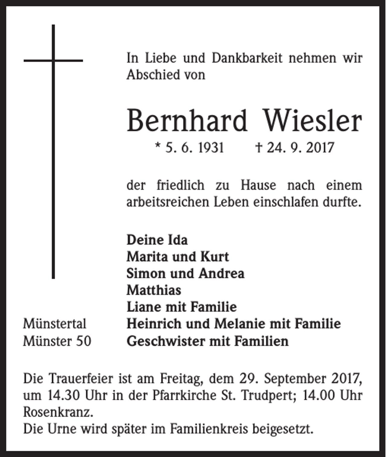 <p>In Liebe und Dankbarkeit nehmen wir<br />Abschied von</p><p>Bernhard Wiesler<br />* 5. 6. 1931 † 24. 9. 2017</p><p>der friedlich zu Hause nach einem<br />arbeitsreichen Leben einschlafen durfte.</p><p>Münstertal<br />Münster 50</p><p>Deine Ida<br />Marita und Kurt<br />Simon und Andrea<br />Matthias<br />Liane mit Familie<br />Heinrich und Melanie mit Familie<br />Geschwister mit Familien</p><p>Die Trauerfeier ist am Freitag, dem 29. September 2017,<br />um 14.30 Uhr in der Pfarrkirche St. Trudpert; 14.00 Uhr<br />Rosenkranz.<br />Die Urne wird später im Familienkreis beigesetzt.</p>